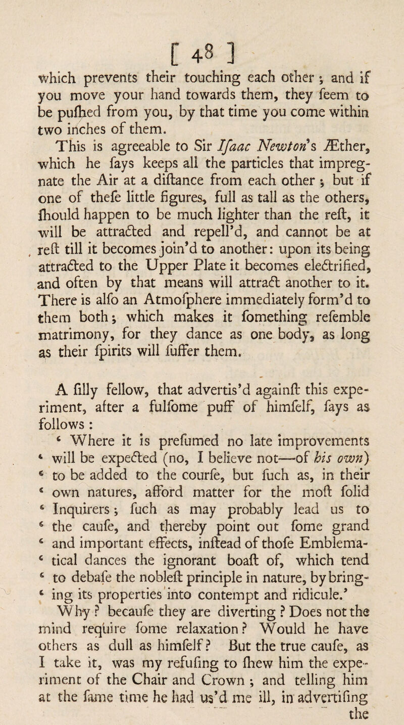 which prevents their touching each other ^ and if you move your hand towards them, they feem to be pufbed from you, by that time you come within two inches of them. This is agreeable to Sir Ifaac Newton\ ^ther, which he fays keeps all the particles that impreg¬ nate the Air at a diftance from each other *, but if one of thefe little figures, full as tall as the others, fliould happen to be much lighter than the reft, it will be attradled and repelFd, and cannot be at , reft till it becomes join’d to another: upon its being attracted to the Upper Plate it becomes eledtrified, and often by that means will attra6l another to it. There is alfo an Atmofphere immediately form’d to them both; which makes it fomething refemble matrimony, for they dance as one body, as long as their fpirits will fuffer them, A filly fellow, that advertis’d againft this expe¬ riment, after a fulfome puff of himfelf, fays as follows : ^ Where it is prefumed no late improvements ^ will be expecfted (no, I believe not—-of his own) « to be added to the courfe, but fuch as, in their ‘ own natures, afford matter for the moft folid ‘ Inquirers; fuch as may probably lead us to ® the caufe, and thereby point out fome grand ‘ and important effects, inftead of thofe Emblema- ‘ tical dances the ignorant boaft of, which tend ® to debafe the nobleft principle in nature, by bring- ‘ ing its properties into contempt and ridicule.’ W hy } becaufe they are diverting ? Does not the mind require fome relaxation ? Would he have others as dull as himfelf ? But the true caufe, as I take it, was my refufing to fliew him the expe¬ riment of the Chair and Crown *, and telling him at the fame time he had us’d me ill, in advertifing