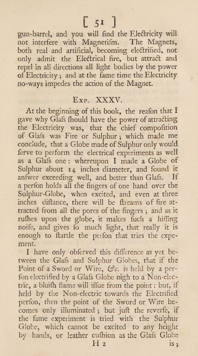 [51 ] gun-barrel, and you will find the Eledlricity will not interfere with Magnetifm. The Magnets, both real and artificial, becoming eledtrified, not only admit the Ele(fi:rical fire, but attra6l and repel in all directions all light bodies by the power of Electricity; and at the fame time the Electricity no-ways impedes the action of the Magnet. Exp. XXXV. At the beginning of this book, the reafon that I gave why Glafs fiiould have the power of attradting the Electricity was, that the chief compofition of Glafs was Eire or Sulphur ; which made me conclude, that a Globe made of Sulphur only would ferve to perform the electrical experiments as well as a Glafs one : whereupon I made a Globe of Sulphur about 14 inches diameter, and found it anfwer exceeding well, and better than Glafs. If a perfon holds all the fingers of one hand over the Sulphur-Globe, when excited, and even at three inches diflance, there will be ftreams of fire at¬ tracted from all the pores of the fingers ; and as it rufhes upon the globe, it makes fuch a hiffing noife, and gives fo much light, that really it is enough to ftartle the perfon that tries the expe- ment. I have only obferved this difference as yet be¬ tween the Glafs and Sulphur Globes, that if the 'Point of a Sword or Wire, is held by a per¬ fon electrified by a Glafs Globe nigh to a Non-elec¬ tric, a bluifh flame will iflue from the point: bur, if held by the Non-electric towards the Electrified perfon, then the point of the Sword or Wire be¬ comes only illuminated ; but juft the reverfe, if the fame experiment is tried with the Sulphur Globe, which cannot be excited to any height by hands, or leather cufhion as the Glafs Globe