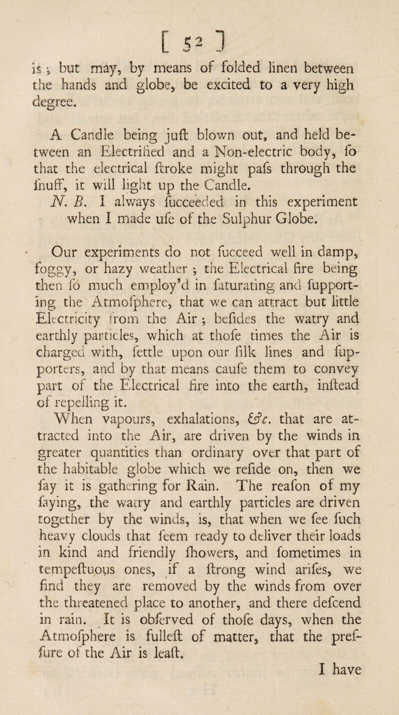 'VJ [ ^2 1 is *5 but may, by means of folded linen between the hands and globe, be excited to a very high degree. A Candle being juft blown out, and held be¬ tween an Electrified and a Non-electric body, fo that the electrical ftroke might pafs through the Ihuff, it will light up the Candle. when I made ufe of the Sulphur Globe. * Our experiments do not fiicceed well in damp, foggy, or hazy weather •, the Electrical fire being then fo much employ’d in faturating and fupport- ing the Atmofphere, that we can attract but little Electricity from the Air ; befides the watry and earthly particles, which at thofe times the Air is charged wdth, fettle upon our filk lines and fup- porters, and by that means caufe them to convey part of the Electrical fire into the earth, inftead of repelling it. When vapours, exhalations, &c. that are at¬ tracted into the Air, are driven by the winds in greater quantities than ordinary over that part of the habitable globe which we refide on, then we fay it is gathering for Rain. The reafon of my faying, the wacry and earthly particles are driven together by the winds, is, that when we fee fuch heavy clouds that feem ready to deliver their loads in kind and friendly ftiowers, and fometimes in tempeftupus ones, if a ftrong wind arifes, we find they are removed by the winds from over the threatened place to another, and there defeend in rain. It is obferved of thofe days, when the Atmofphere is fulleft of matter, that the pref- fure of the Air is leaft. I have