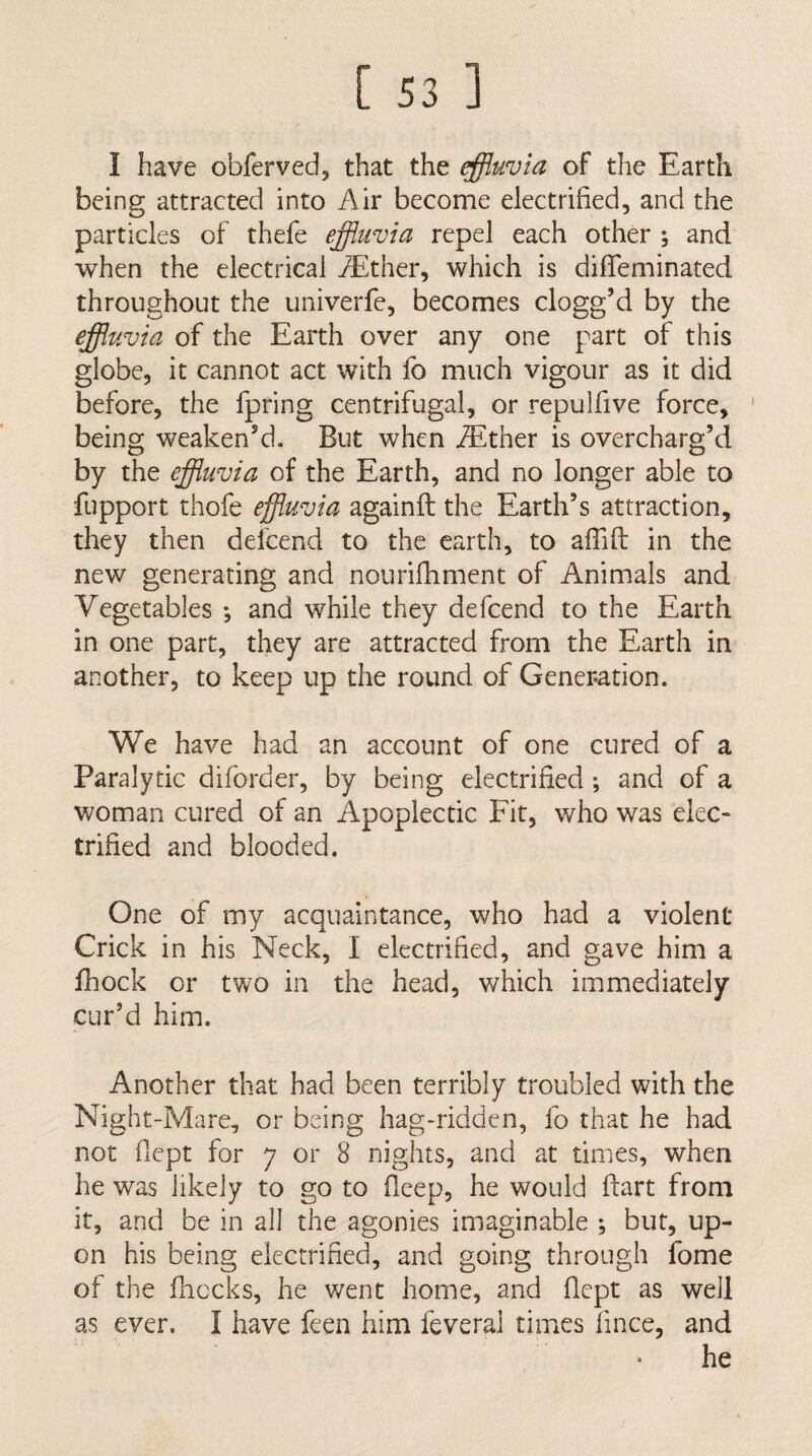 I have obferved, that the effluvia of the Earth being attracted into Air become electrified, and the particles of thefe effluvia repel each other •, and when the electrical iEther, which is difleminated throughout the univerfe, becomes clogg’d by the effluvia of the Earth over any one part of this globe, it cannot act with fo much vigour as it did before, the fpring centrifugal, or repulfive force, ' being weaken’d. But when JEther is overcharg’d by the effluvia of the Earth, and no longer able to fupport thofe effluvia againfl the Earth’s attraction, they then delcend to the earth, to aflifl in the new generating and nourifhment of Animals and Vegetables ; and while they defeend to the Earth in one part, they are attracted from the Earth in another, to keep up the round of Generation. We have had an account of one cured of a Paralytic diforder, by being electrified *, and of a woman cured of an Apoplectic Fit, who was elec¬ trified and blooded. One of my acquaintance, who had a violent Crick in his Neck, I electrified, and gave him a fhock or two in the head, which immediately cur’d him. Another that had been terribly troubled with the Night-Mare, or being hag-ridden, fo that he had not fiept for 7 or 8 nights, and at times, when he was likely to go to fleep, he would ftart from it, and be in all the agonies imaginable ; but, up¬ on his being electrified, and going through fome of the fhccks, he went home, and fiept as well as ever. I have feen him feveral times fince, and he