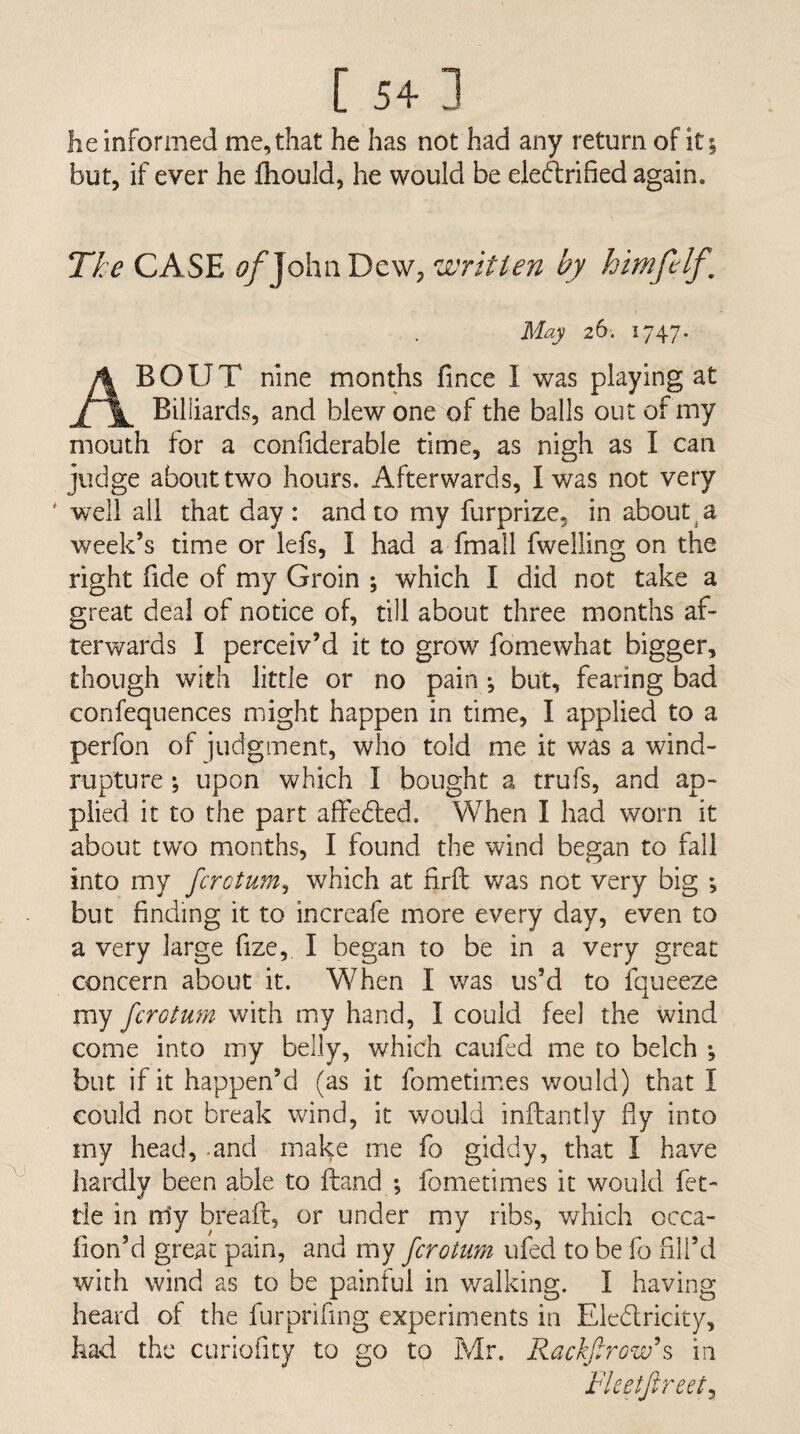 [ 54- ] he informed me, that he has not had any return of it; but, if ever he Ihould, he would be eledrified again. Tke CASE f^/JohnDew, written by himfelf. May 26. 1747. About nine months fince I was playing at Billiards, and blew one of the balls out of my mouth tor a confiderable time, as nigh as I can judge about two hours. Afterwards, I was not very ' well all that day : and to my furprize, in about ^ a week’s time or lefs, I had a fmall fwelling on the right fide of my Groin ; which I did not take a great deal of notice of, till about three months af¬ terwards I perceiv’d it to grov/ fomewhat bigger, though with little or no pain ; but, fearing bad confequences might happen in time, I applied to a perfon of judgment, who told me it was a wind- rupture ; upon which I bought a trufs, and ap¬ plied it to the part alfedled. When I had worn it about two months, I found the wind began to fall into my fcrctum^ which at firft was not very big ; but finding it to increafe more every day, even to a very large fize, I began to be in a very great concern about it. When I was us’d to fqueeze my fcrotum with my hand, I could feel the wind come into my belly, which caufed me to belch ; but if it happen’d (as it fometiimes would) that I could not break wind, it would infliantly fly into my head, .and mal^e me fo giddy, that I have hardly been able to Hand ; fometimes it would fet¬ tle in rrly breafr, or under my ribs, v/hich occa- fion’d great pain, and my fcrotum ufed to be fo fill’d with wind as to be painful in v/alking. I having heard of the furprifing experiments in Eledricity, had the curiofity to go to Mr. Rackf row's in Fleetftreet^