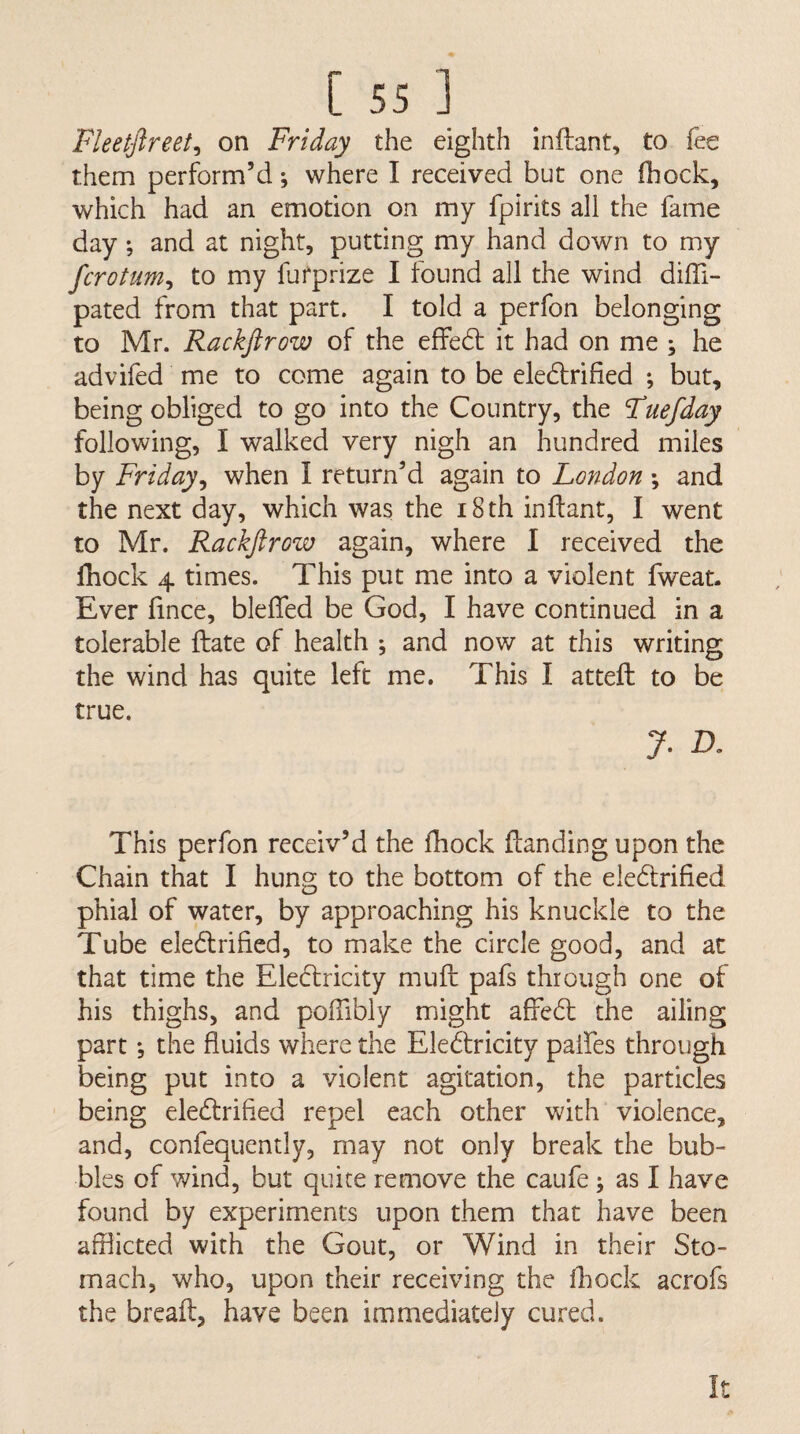 Fleetftreet^ on Friday the eighth inftant, to fee them perform’d; where I received but one (hock, which had an emotion on my fpirits all the fame day; and at night, putting my hand down to my fcrotum^ to my furprize I found all the wind diffi- pated from that part. I told a perfon belonging to Mr. Rackfirow of the effed it had on me ; he advifed me to come again to be eledlrified ; but, being obliged to go into the Country, the Fuefday following, I walked very nigh an hundred miles by Friday^ when I return’d again to London ; and the next day, which was the i8th inftant, I went to Mr. Rackfirow again, where I received the Ihock 4 times. This put me into a violent fweat. Ever fince, bleffed be God, I have continued in a tolerable ftate of health ; and now at this writing the wind has quite left me. This I attefh to be true. 7- This perfon receiv’d the fbock (landing upon the Chain that I hung to the bottom of the eledtrified phial of water, by approaching his knuckle to the Tube eledlrified, to make the circle good, and at that time the Eledlricity mufl pafs through one of his thighs, and poffibly might afFedl the ailing part *, the fluids where the Eledlricity palfes through being put into a violent agitation, the particles being eledlrified repel each other with violence, and, confequently, may not only break the bub¬ bles of wind, but quite remove the caufe j as I have found by experiments upon them that have been afflicted with the Gout, or Wind in their Sto¬ mach, who, upon their receiving the Ihock acrofs the breafl, have been immediately cured. It
