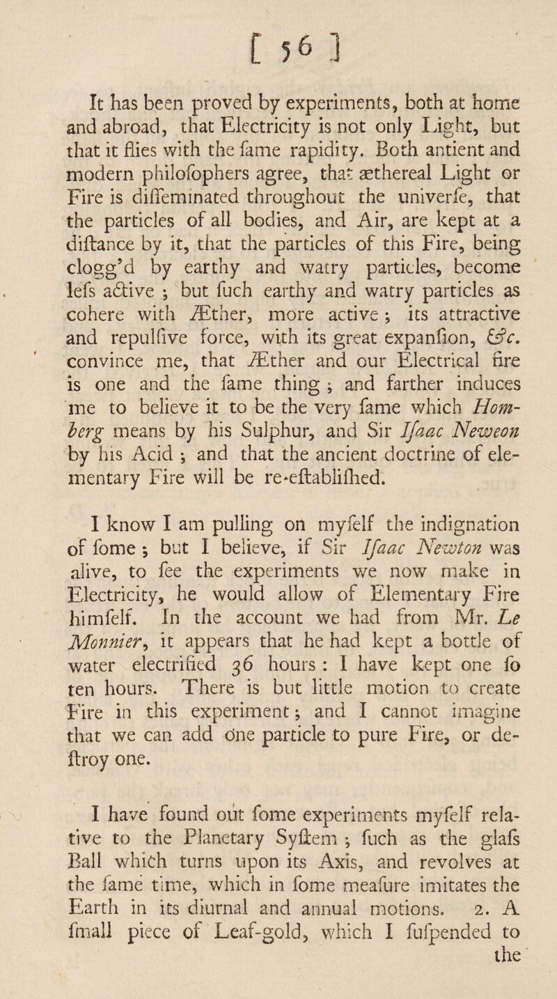 It has been proved by experiments, both at home and abroad, that Electricity is not only light, but that it flies with the fame rapidity. Both antient and modern philofophers agree, that ^ethereal Light or Fire is diffeminated throughout the univerfe, that the particles of all bodies, and Air, are kept at a diflance by it, that the particles of this Fire, being clogg’d by earthy and watry particles, become lefs adiive ^ but fuch earthy and watry particles as cohere with iEther, more active •, its attractive and repulflve force, with its great expanfion, convince me, that ^ther and our Electrical Are is one and the fame thing ; and farther induces me to believe it to be the very fame which Horn- berg means by his Sulphur, and Sir I/aac Neweon by his Acid ; and that the ancient doctrine of ele¬ mentary Fire will be re*efl:ablifhed. I know I am pulling on myfelf the indignation of fome *, but I believe, if Sir Ifaac Newton was alive, to fee the experiments we now make in Electricity, he would allow of Elementary Fire himfelf. In the account we had from Mr. Le Monnier^ it appears that he had kept a bottle of water electrifled 36 hours: I have kept one fo ten hours. There is but little motion to create Fire in this experiment; and I cannot imagine that we can add One particle to pure Fire, or de- ftroy one. \j I have found oiit fome experiments myfelf rela> tive to the Planetary Syflem ; fuch as the glals Ball which turns upon its Axis, and revolves at the fame time, which in fome meafure imitates the Earth in its diurnal and annual motions. 2. A fmall piece of Leaf-gold, which I fufpended to