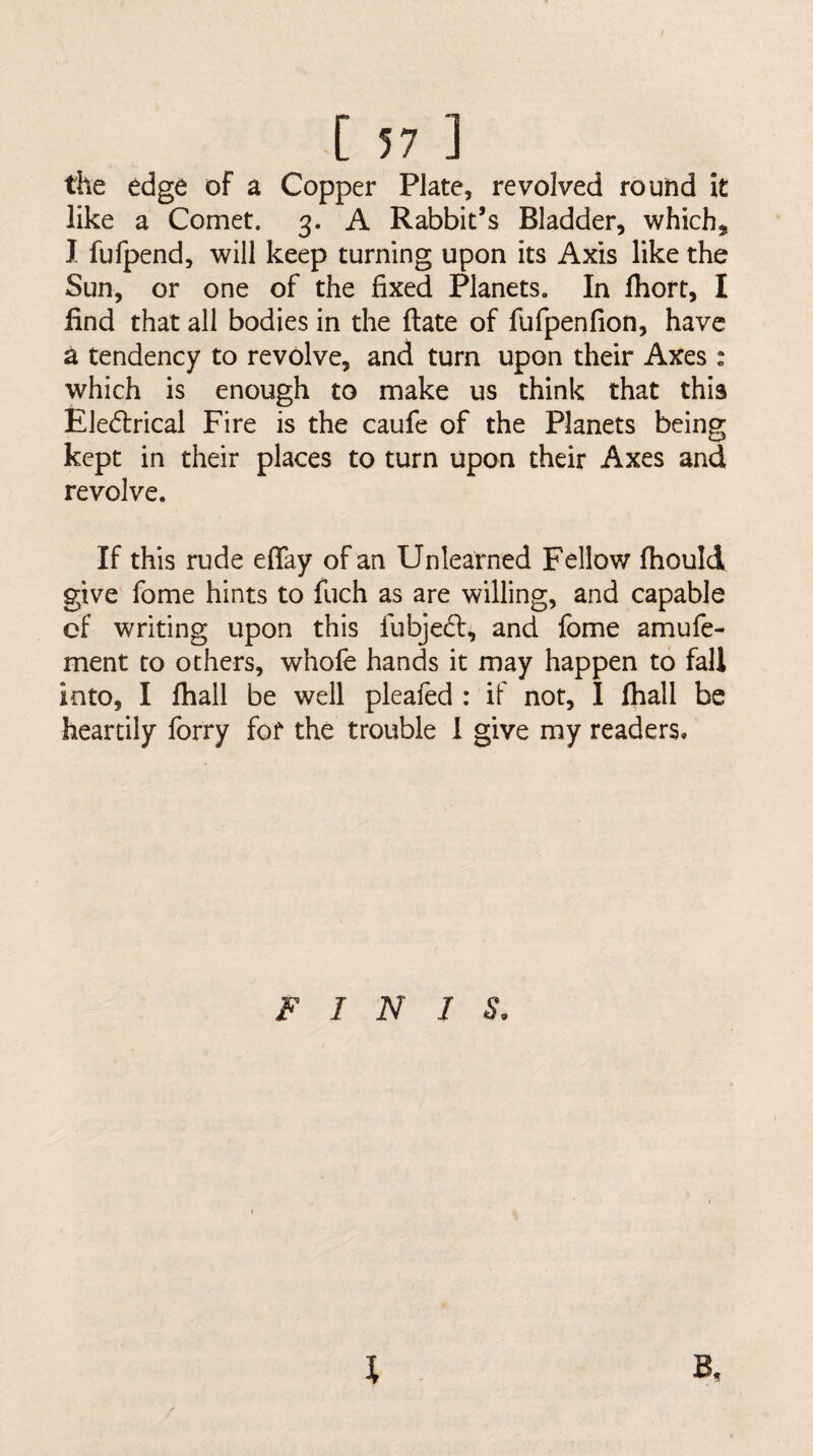 the edge of a Copper Plate, revolved round it like a Comet. 3. A Rabbit’s Bladder, which^ I fufpend, will keep turning upon its Axis like the Sun, or one of the fixed Planets. In fhort, I find that all bodies in the ftate of fufpenfion, have a tendency to revolve, and turn upon their Axes : which is enough to make us think that this Eledlrical Fire is the caufe of the Planets being kept in their places to turn upon their Axes and revolve. If this rude effay of an Unlearned Fellow fhould give fome hints to fuch as are willing, and capable cf writing upon this lubjedt, and fome amufe- ment to others, whole hands it may happen to fall into, I fhall be well plealed : if not, I fiiall be heartily forry for the trouble 1 give my readers. FINIS, B, I