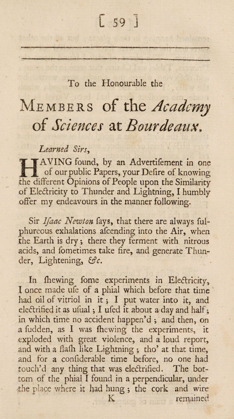 To the Honourable the Members of the Academy of Sciences at Bourdeaux, Learned Sirs^ Having found, by an Advertifement in one of our public Papers, your Defire of knowing the different Opinions of People upon the Similarity of Eledricity to Thunder and Lightning, I humbly offer my endeavours in the manner following. Sir Ifaac Newton fays, that there are always ful- phureous exhalations afcending into the Air, when the Earth is dry; there they ferment with nitrous acids, and fometimes take fire, and generate Thun¬ der, Lightening, In fhewing fome experiments in Eledtricity, I once made ufe of a phial which before that time had oil of vitriol in it; I put water into it, and eledlrified it as ufual; I ufed it about a day and half; in which time no accident happen’d *, and then, on a fudden, as I was fhewing the experiments, it exploded with great violence, and a loud report, and with a fiafli like Lightning *, tho’ at that time, and for a confiderable time before, no one had touch’d any thing that was eledlrified. The bot¬ tom of the phial I found in a perpendicular, under 'the place where it had hung 5 the cork and wire K remained