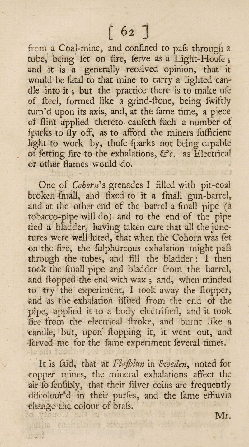 from a Coal-mine, and confined to pafs through a tube, being fet on fire, ferve as a Light-Houfe , and it is a generally received opinion, that it would be fatal to that mine to carry a lighted can¬ dle into it ; but the practice there is to make ufe of fteeJ, formed like a grind-ftone, being fwiftly turn’d upon its axis, and, at the fame time, a piece of flint applied thereto, caufeth fuch a number of fparks to fiy off, as to afford the miners fufficient light to work by, thofe fparks not being capable of fetting fire to the exhalations, as Electrical or other flames would do. One of Cohorn's grenades I filled with pit-coal broken fmall, and fixed to it a fmall gun-barrel, and at the other end of the barrel a fmall pipe (a tobacco-pipe will do) and to the end of the pipe tied a bladder, having taken care that all the junc¬ tures were well luted, that when the Cohorn was fet on the fire, the fulphureous exhalation might pafs through the tubes, and fill the bladder : I then took the fmall pipe and bladder from the barrel, and flopped the end with wax ; and, when minded to try the experiment, I took away the flopper, and as the exhalation iffued from the end of the pipe, applied it to a body electrified, and it took fire from the electrical flroke, and burnt like a candle, but, upon' flopping it, it went out, and ferved me for the fame experiment feveral times. It is faid, that at Fhjhlun in Sweden^ noted for copper mines, the mineral exhalations affect the air fo fenfibly, that their filver coins are frequently difcolou'r’d in their ourfes, and the fame effluvia change the colour of brafs. Mr.