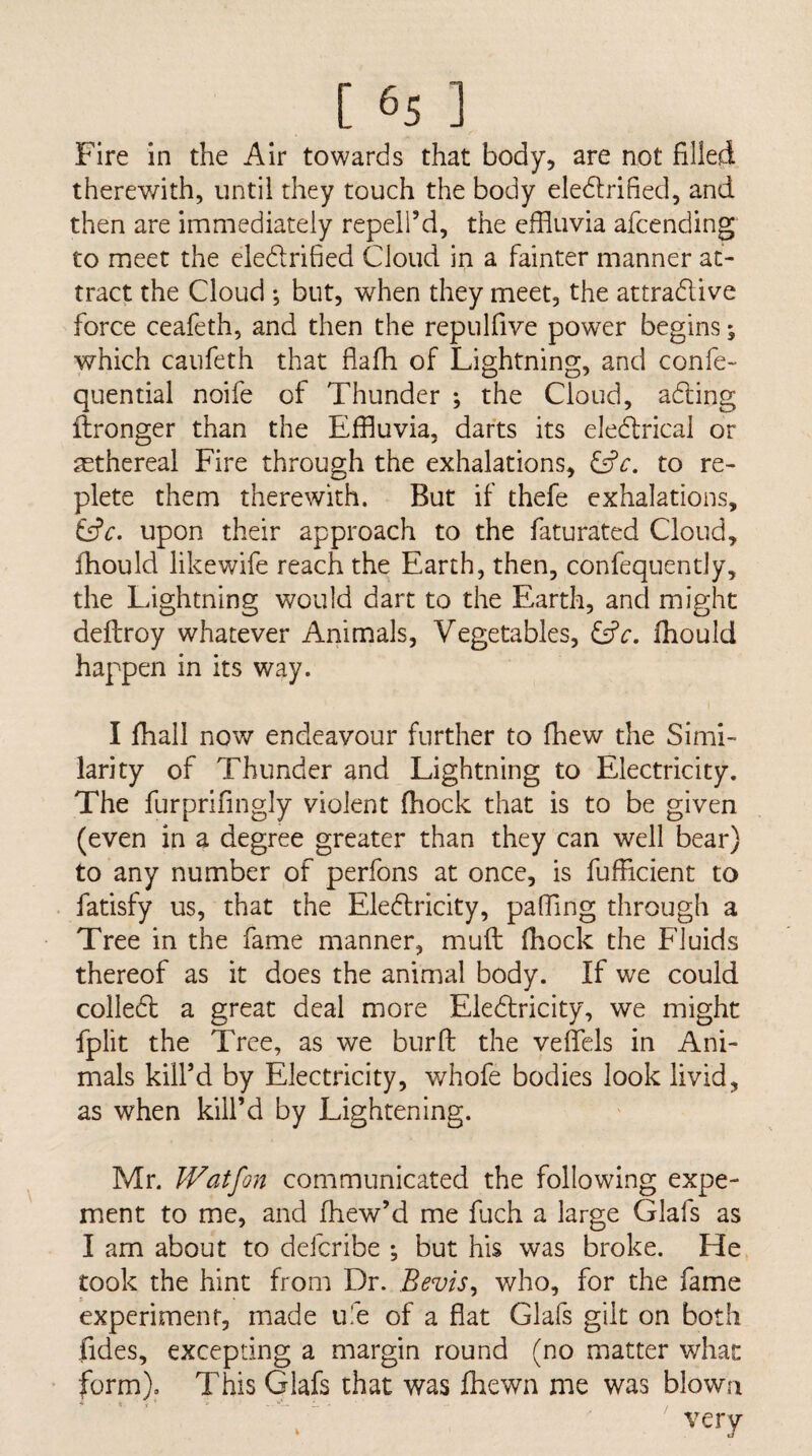 Fire in the Air towards that body, are not filled therewith, until they touch the body eledlrified, and then are immediately repeli’d, the effluvia afcending to meet the eledrified Cloud in a fainter manner at¬ tract the Cloud ; but, when they meet, the attradive force ceafeth, and then the repulfive power begins; which caufeth that flafh of Lightning, and confe- quential noife of Thunder ; the Cloud, ading ilronger than the Effluvia, darts its eledrical or asthereal Fire through the exhalations, to re¬ plete them therewith. But if thefe exhalations, upon their approach to the faturated Cloud, fhould likewife reach the Earth, then, confequently, the Lightning would dart to the Earth, and might deftroy whatever Animals, Vegetables, fhould happen in its way. 1 I fhall now endeavour further to fhew the Simi¬ larity of Thunder and Lightning to Electricity. The furprifingly violent (hock that is to be given (even in a degree greater than they can well bear) to any number of perfons at once, is fufficient to fatisfy us, that the Eledricity, pafflng through a Tree in the fame manner, muft fhock the Fluids thereof as it does the animal body. If we could colled a great deal more Eledricity, we might fplit the Tree, as we bur ft the veftels in Ani¬ mals kiird by Electricity, whofe bodies look livid, as when kill’d by Lightening. Mr. Watfon communicated the following expe- ment to me, and fhew’d me fuch a large Glafs as I am about to defcribe ; but his was broke. He took the hint from Dr. Bevis^ who, for the fame experiment, made ufe of a flat Glafs gilt on both fides, excepting a margin round (no matter what form). This Glafs that was Jfflewn me was blown very