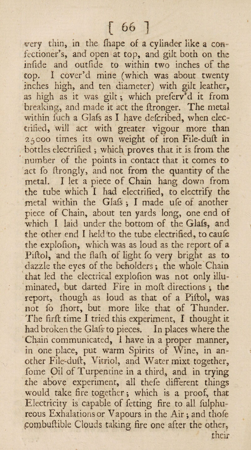 Aj 57ery thin, in the fhape of a cyilnder like a con- feedoner’s, and open at top, and gilt both on the infide and outfide to within two inches of the top. I cover’d mine (which was about twenty inches high, and ten diameter) with gilt leather^ as high as it was gilt which prefervM it from breaking, and made it act the Ifronger. The metal within fuch a Glafs as I have defcribed, when elec- trihed, will act with greater vigour niore than 23000 times its own weight of iron File-duft in bottles electrified ^ which proves that it is from the ' number of the points in contact that it comes to act fo ftrongly, and not from the quantity of the metal. I let a piece of Chain hang down from the tube which I had electrified, to electrify the metal within the Glafs; I made ufe of another piece of Chain, about ten yards long, one end of which I laid under the bottom of the Glafs, and the other end I Iield^to the tube electrified, to caufe the explofion, which was as loud as the report of a Piftol, and the flafh of light fo very bright as to dazzle the eyes of the beholders; the whole Chain that led the electrical explofion was not only illu¬ minated, but darted Fire in mofb directions ^ the report, though as loud as that of a Piftol, was not fo ihort, but more like that of Thunder. The firfl time I tried this experiment, I thought it had broken the Glafs* to pieces. In places where the Chain communicated, i have in a proper manner, in one place, put warm Spirits of Wine, in an¬ other Fiie-dufl, Vitriol, arid Water mixt together, fome Oil of Turpentine in a third, and in trying the above experiment, all thefe different things would take fire together; which is a proof, that Electricity is capable of fetting fire to all fulphu- reous Exhalations or Vapours in the Air; and thofe con^buftible Clouds taking fire one after the other.