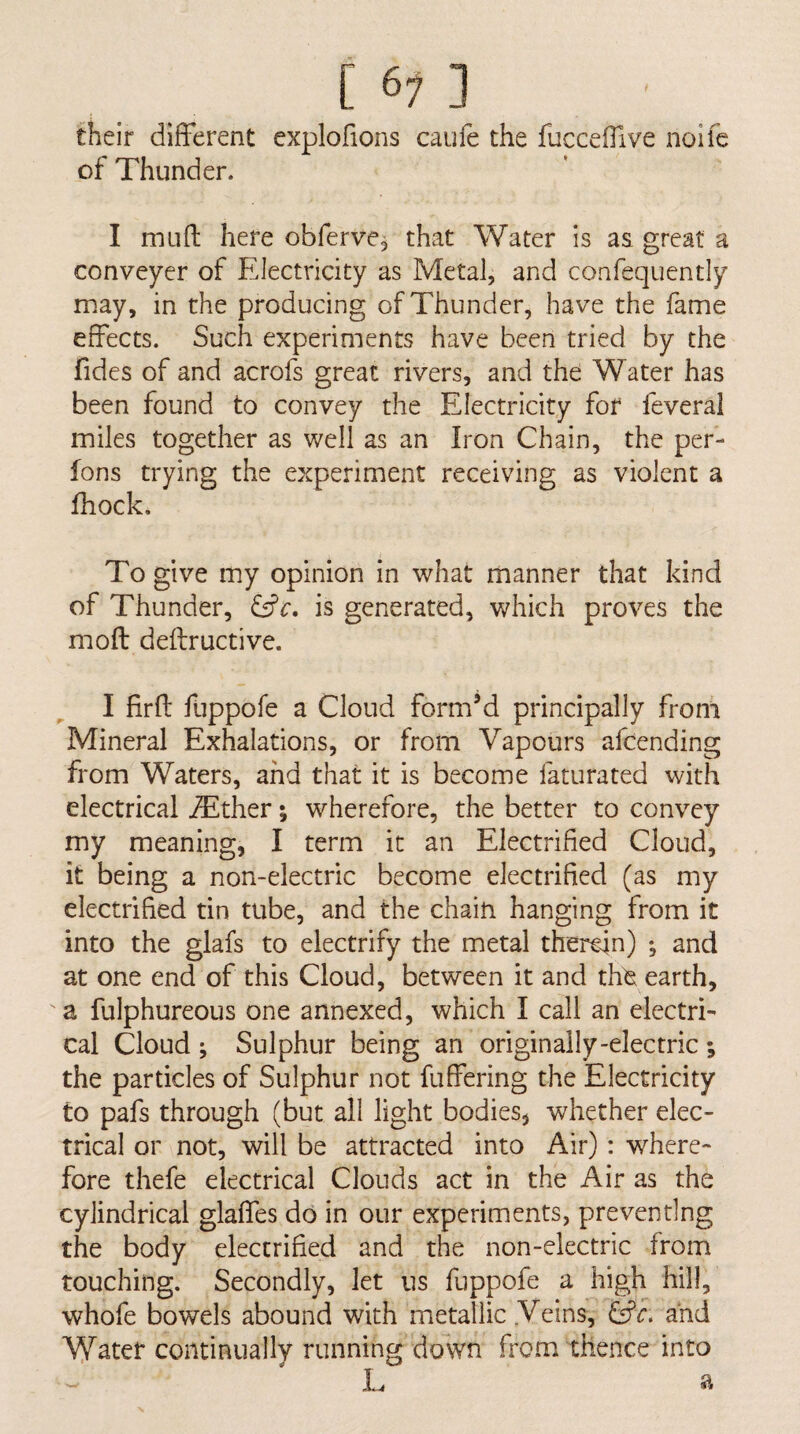 [ 6n their different exploffons caufe the fucceifive noifc of Thunder. I in Lift here obferve, that Water is as great a conveyer of Electricity as Metal, and confequently may, in the producing of Thunder, have the fame effects. Such experiments have been tried by the fides of and acrofs great rivers, and the Water has been found to convey the Electricity for feveral miles together as well as an Iron Chain, the per- fons trying the experiment receiving as violent a fhock. To give my opinion in what manner that kind of Thunder, Cfc. is generated, which proves the moft deftructive. I firft fuppofe a Cloud form’d principally from Mineral Exhalations, or from Vapours afcending from Waters, and that it is become faturated with electrical iEther; wherefore, the better to convey my meaning, I term it an Electrified Cloud, it being a non-electric become electrified (as my electrified tin tube, and the chain hanging from it into the glafs to electrify the metal therein) and at one end of this Cloud, between it and the; earth, a fulphureous one annexed, which I call an electri¬ cal Cloud ; Sulphur being an originally-electric ; the particles of Sulphur not fuffering the Electricity to pafs through (but all light bodies, whether elec¬ trical or not, will be attracted into Air): where¬ fore thefe electrical Clouds act in the Air as the cylindrical glafles do in our experiments, preventing the body electrified and the non-electric from touching. Secondly, let us fuppofe a high hill, whofe bowels abound with metallic Veins, and Water continually running down from thence into I. a