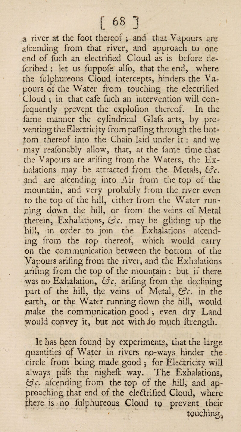 a river at the foot thereof ; and that Vapours are afcending from that river, and approach to one end of fuch an electrified Cloud as is before de> Icribed : let us fuppofe alfo, that the end, where the fulphureous Cloud intercepts, hinders the Va¬ pours of the Water from touching the electrified Cloud •, in that cafe fuch an intervention will con- Jequently prevent the explofion thereof. In the fame manner the cylindrical Glafs acts, by pre¬ venting the Electricity from pafling through the bot- pm thereof into the Chain laid under it: and we may reafonably allow, that, at the fame time that the Vapours are arifing from the Waters, the Ex¬ halations may be attracted from the Metals, Cfc, and are afcending into Air from the top of the mountain, and very probably from the river even to the top of the hill, either from the Water run¬ ning down the hill, or from the veins of Metal therein. Exhalations, Cfc. may be gliding up the hill, in order to join the Exhalations afcend¬ ing from the top thereof, which would carry on the communication between the bottom of the Vapours ariling from the river, and the Exhalations arifing from the top of the mountain : but if there was no Exhalation, Cfc. arifing from the declining part of the hill, the veins of Metal^ yr. in the earth, or the Water running down the hill, would make the commpnjcation good ; even dry Land would convey it, but not wich/o much ffrength. It has t)een found by experiments, that the large quantities of Water in rivers np-ways hinder the circle from being made good ; for Eledricity will always pafs the nigheft way. The Exhalations, &c. afcending from the top of the hill, and ap¬ proaching that end of the eiedrified Cloud, where there 13 no fulphureous Cloud to prevent their ‘ touching^