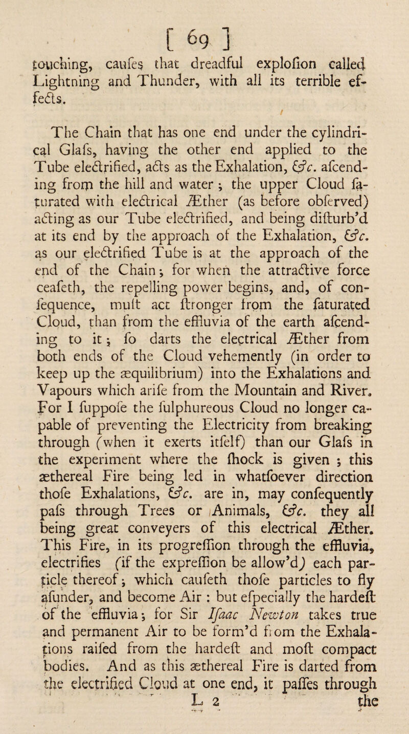 [ ^9 ] jLOilching, caufes that dreadful explofion called Lightning and Thunder, with all its terrible eL feds. / The Chain that has one end under the cylindri¬ cal Glafs, having the other end applied to the Tube eledrified, ads as the Exhalation, &c. afeend- ing frorp the hill and water ; the upper Cloud fa- turated with eledrical jTlther (as before obferved) ading as our Tube eledrihed, and being difturb’d at its end by the approach of the Exhalation, dfc. as our eledrified Tube is at the approach of the end of the Chain; for when the attradive force ceafeth, the repelling power begins, and, of con- iequence, mult act ftronger from the faturated Cloud, than from the effluvia of the earth afeend- ing to it 5 fo darts the electrical .®ther from both ends of the Cloud vehemently (in order to keep up the ^equilibrium) into the Exhalations and Vapours which arife from the Mountain and Riven For I fuppofe the fulphureous Cloud no longer ca¬ pable of preventing the Electricity from breaking through fwhen it exerts itfelf) than our Glafs in the experiment where the fhock is given *, this sethereal Fire being led in whatfoever direction thofe Exhalations, are in, may confequently pafs through Trees or Animals, Cfn they all being great conveyers of this electrical jEther. This Fire, in its progrefflion through the effluvia, electrifies fif the expreffion be allow’d^ each par- dele thereof ^ which caufeth thofe particles to fly afunder, and become Air : but efpecially the hardeft of the effluvia*, for Sir Ifaac Newton takes true and permanent Air to be form’d fiom the Exhala¬ tions railed from the hardeft and moft: compact bodies. And as this sethereal Fire is darted from the electrified Cloud at one end, it paflfes through L 2 . '  the