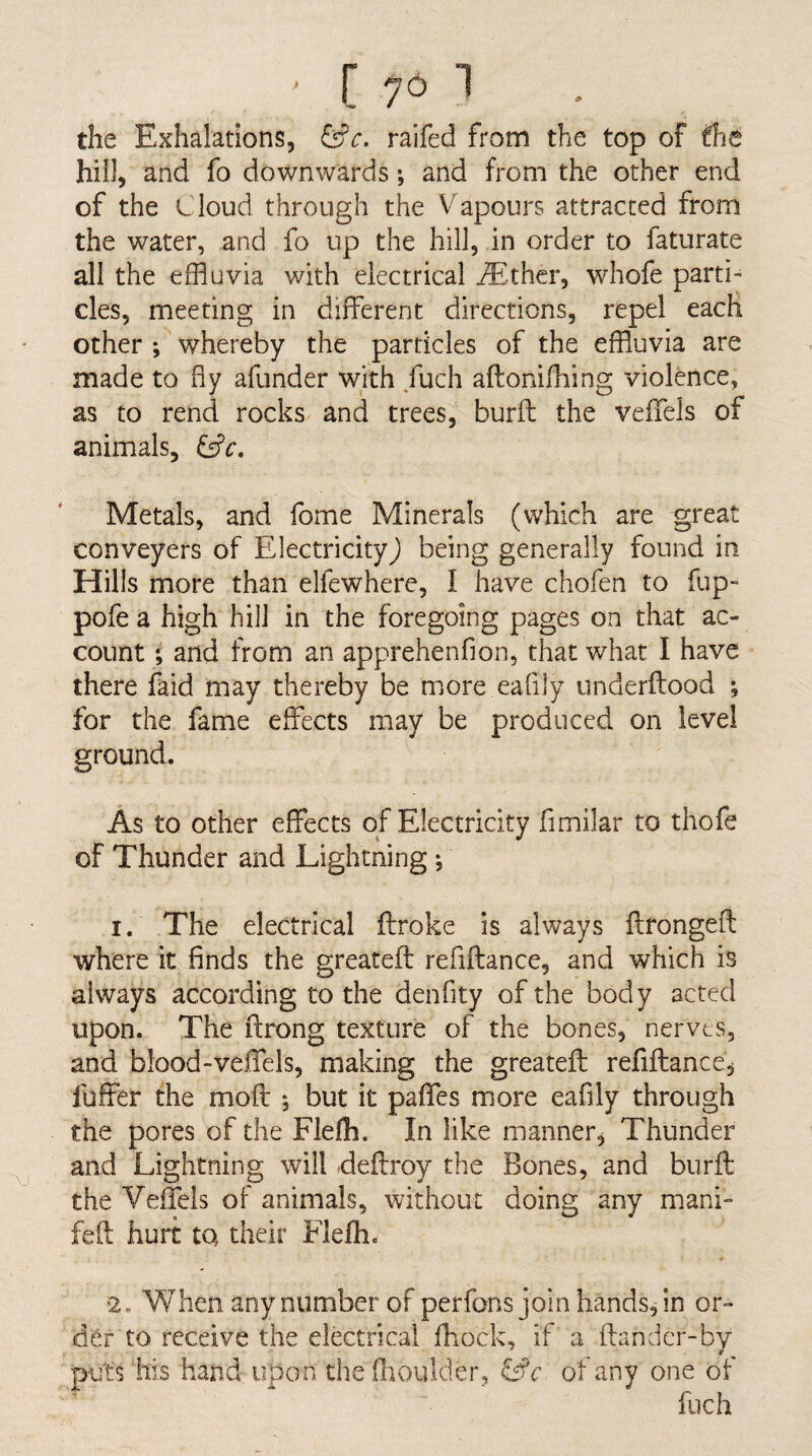 - [ ^6 1 the Exhalations, ^c. raifed from the top of fhe hill, and fo downwards •, and from the other end of the t loud through the Vapours attracted from the water, and fo up the hill, in order to faturate all the effluvia with electrical ^E-ther, whofe parti¬ cles, meeting in different directions, repel each other ; whereby the particles of the effluvia are made to fly afunder with fuch aftonifhing violence, as to rend rocks and trees, burfl; the veffels of animals, Metals, and fome Minerals (which are great conveyers of Electricity) being generally found in Hills more than elfewhere, I have chofen to flip- pofe a high hill in the foregoing pages on that ac¬ count ; and from an apprehenfion, that what I have there faid may thereby be more eafily underftood ; for the fame effects may be produced on level ground. As to other effects of Electricity fimilar to thofe of Thunder and Lightning *, 1. The electrical ftroke is always ffrongefl: where it finds the greatefl refiffance, and which is always according to the denfity of the body acted upon. The ftrong texture of the bones, nerves, and blood-veffels, making the greatefl: refifhance, fuffer the mofl: j but it paffes more eafily through the pores of the Fleffl. In like manner. Thunder and Lightning will deflroy the Bones, and burfl: the Veffels of animals, without doing any mani- fell hurt tQ their Flefh. 2. When any number of perfons join hands, in or¬ der to receive the electrical fhock, if a ftandcr-by puts his hand upon the fhouider, &c of any one of fuch