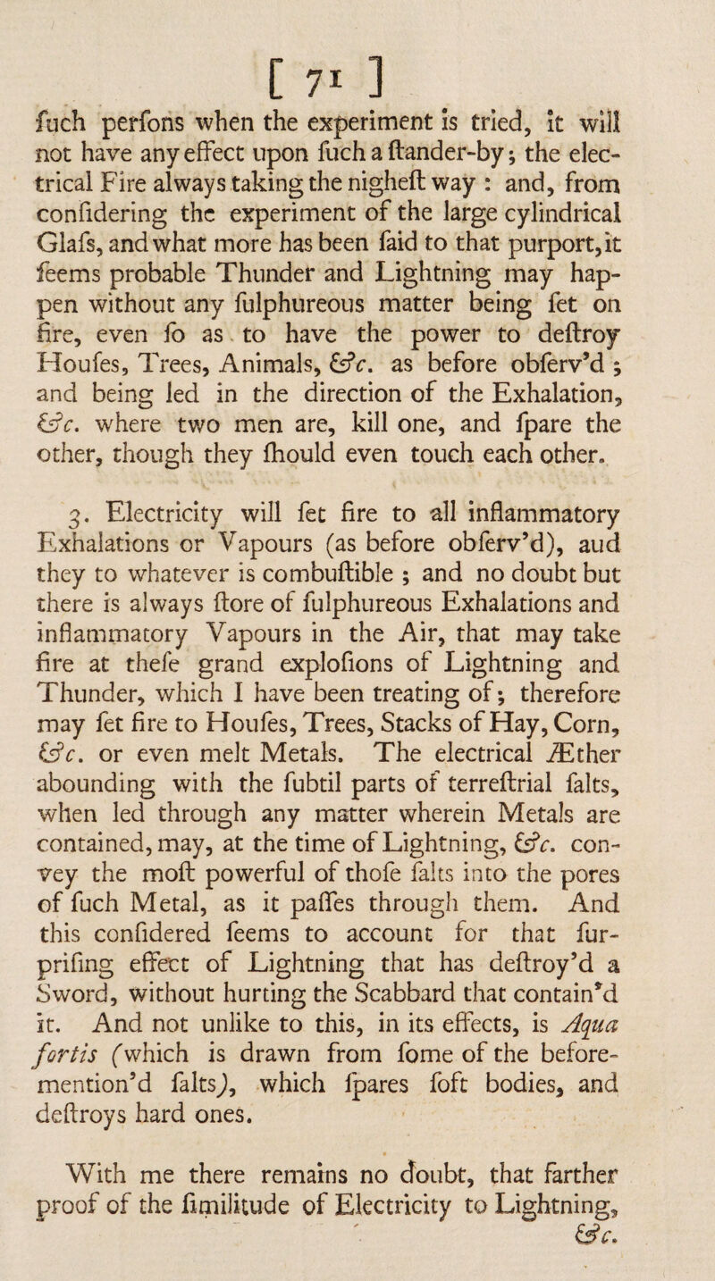 fnch perfons when the experiment is tried, It will not have any effect upon fuch a ftander-by; the elec¬ trical Fire always taking the nigheft way : and, from confidering the experiment of the large cylindrical Glafs, and what more has been faid to that purport, it feems probable Thunder and Lightning may hap¬ pen without any fulphureous matter being fet on fire, even fo as. to have the power to deftroy Houfes, Trees, Animals, as before obferv’d ; and being led in the direction of the Exhalation, &c. where two men are, kill one, and fpare the other, though they fhould even touch each other. 3. Electricity will fet fire to all inflammatory Exhalations or Vapours (as before obferv’d), aud they to whatever is combuftible ; and no doubt but there is always (tore of fulphureous Exhalations and inflammatory Vapours in the Air, that may take fire at thefe grand explofions of Lightning and Thunder, which I have been treating of; therefore may fet fire to Houfes, Trees, Stacks of Hay, Corn, or even melt Metals. The electrical ^Ether abounding with the fubtil parts of terreflrial falts, when led through any matter wherein Metals are contained, may, at the time of Lightning, CsPc. con¬ vey the moft powerful of thofe falts into the pores of fuch Metal, as it paffes through them. And this confidered feems to account for that fur- prifing effect of Lightning that has deftroy’d a Sword, without hurting the Scabbard that contained it. And not unlike to this, in its effects, is Aqiia forth (which is drawn from fome of the before- mention’d faltsj, which fpares foft bodies, and deftroys hard ones. With me there remains no doubt, that farther proof of the fimilitude of Electricity to Lightning,