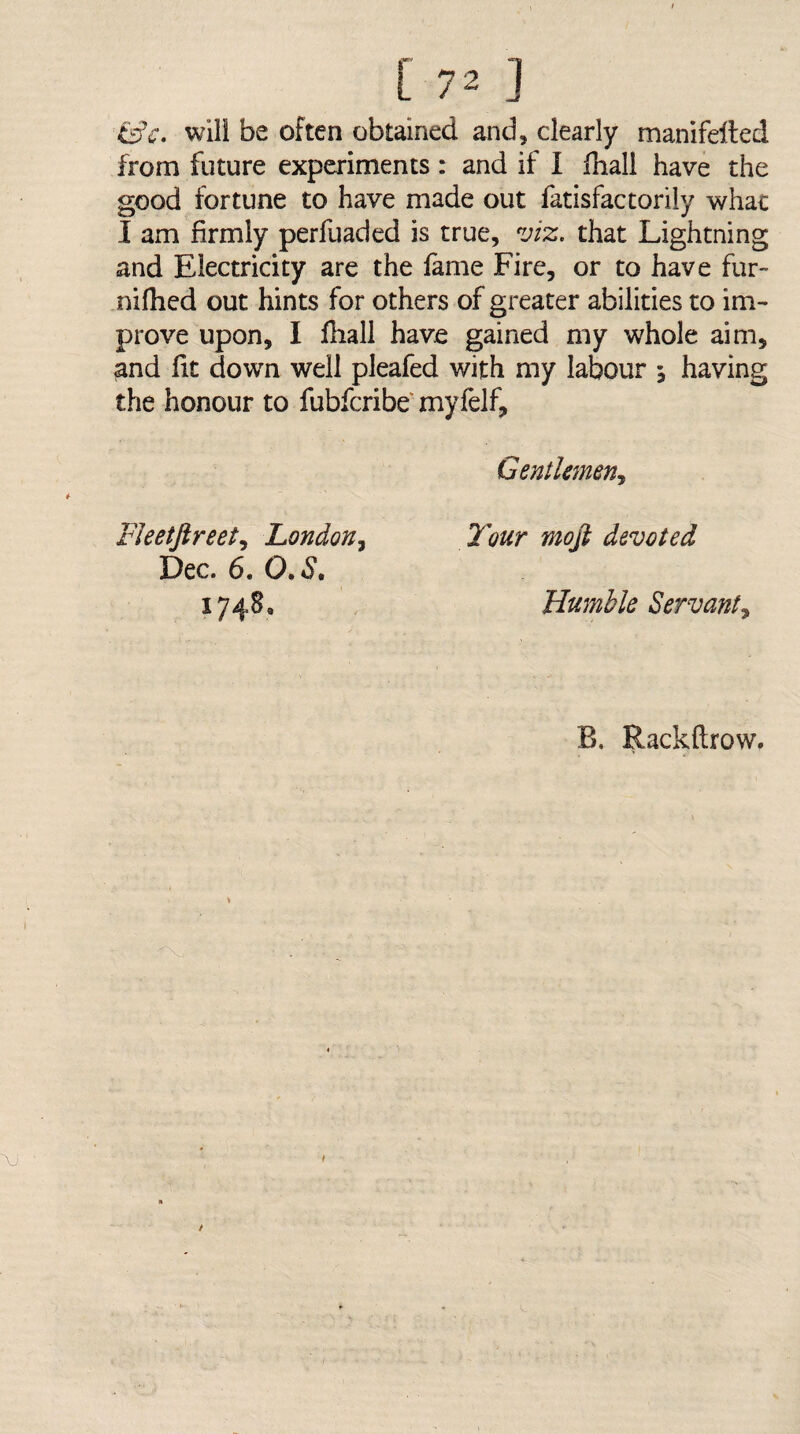 &c. will be often obtained and, clearly manifelted from future experiments : and if I ihall have the good fortune to have made out fatisfactorily what I am firmly perfuaded is true, viz. that Lightning and Electricity are the fame Fire, or to have fur- nifhcd out hints for others of greater abilities to im¬ prove upon, I fiiall have gained my whole aim, and fit down well pleafed with my labour 5 having the honour to fubfcribe myfelf. Gentlmen^ FJeetftreet., London., Dec. 6. 0,3, 1748, Tour moji devoted Humble Servant., B, Rackftrow.