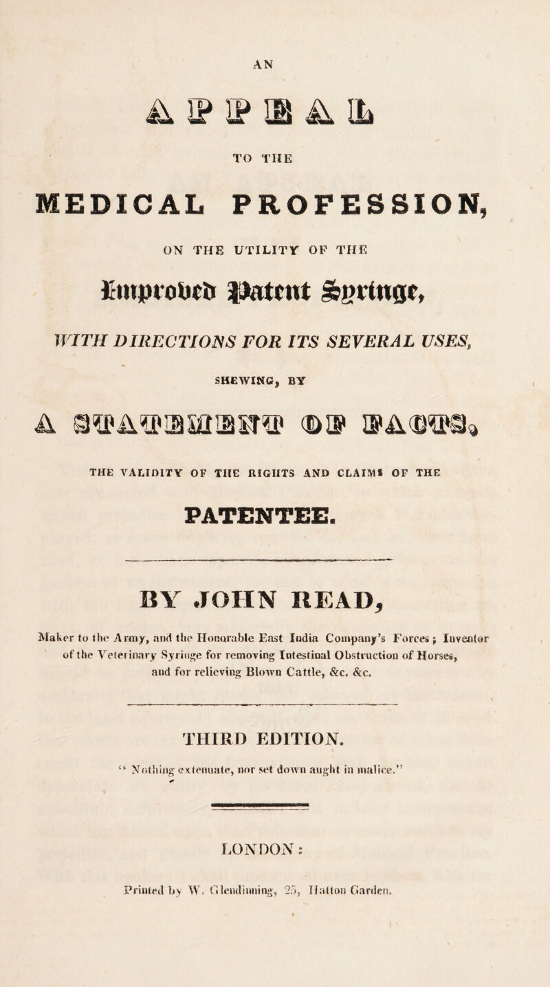 AN & ip ip m a il TO THE MEDICAL PROFESSION, ON THE UTILITY OP THE t-mprobcfc intent WITH DIRECTIONS FOR ITS SEVERAL USES, SHEWING, BY a OTA^piasaiaxT® bop THE VALIDITY OF THE RIGHTS AND CLAIM! OF THE PATENTEE. BY JOHN READ, Maker to the Army, and the Honorable East Iudia Company’s Forces; Inventor of the Veterinary Syringe for removing Intestinal Obstruction of Horses, and for relieving Blown Cattle, &c. &c. THIRD EDITION. 4‘ Nothing extenuate, nor set down aught in malice,” LONDON : Printed by W, G lend inning, 25, Hatton Garden,