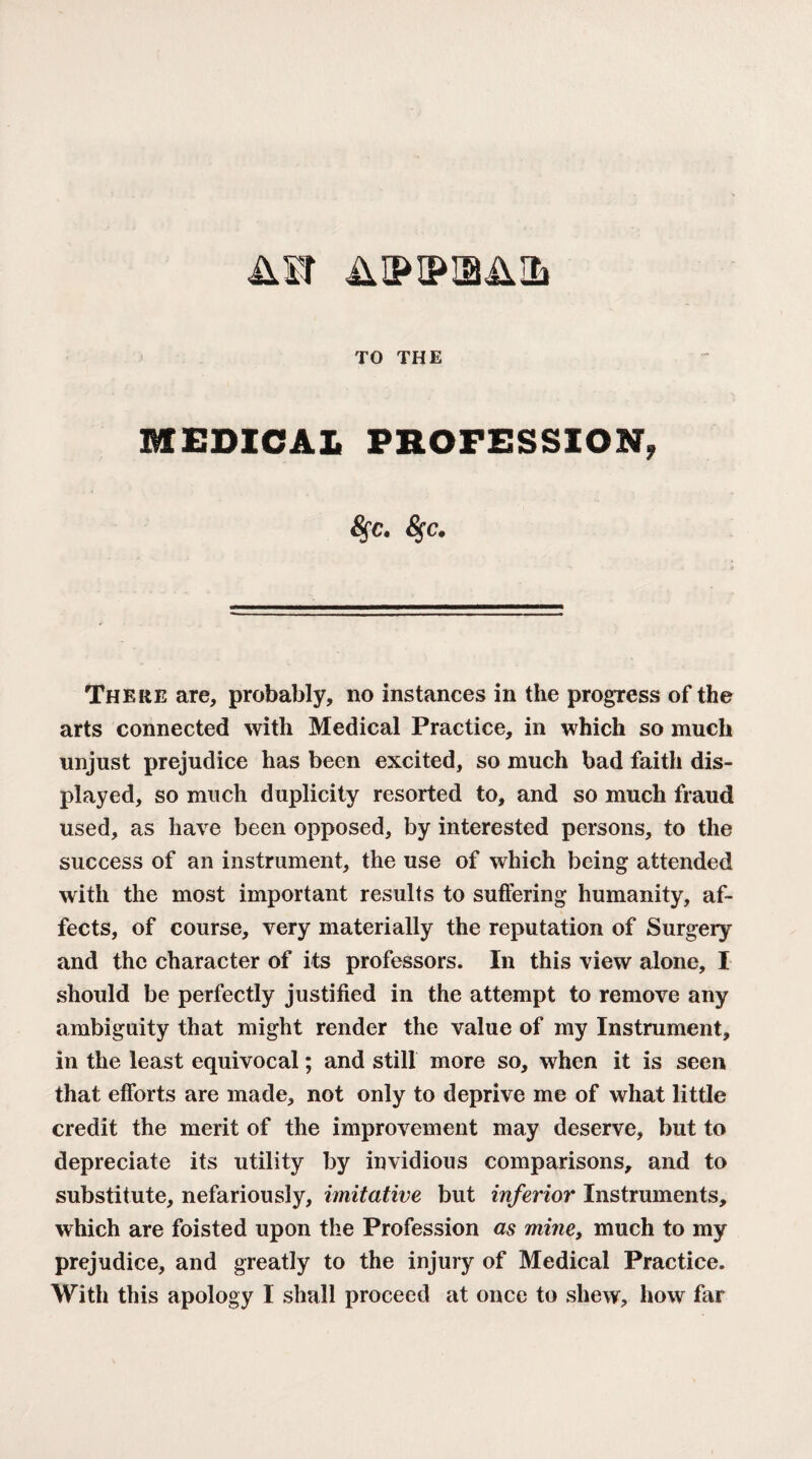 Air TO THE MEDICAL PROFESSION, 5fC. <Sfc. Theke are, probably, no instances in the progress of the arts connected with Medical Practice, in which so much unjust prejudice has been excited, so much bad faith dis¬ played, so much duplicity resorted to, and so much fraud used, as have been opposed, by interested persons, to the success of an instrument, the use of which being attended with the most important results to suffering humanity, af¬ fects, of course, very materially the reputation of Surgery and the character of its professors. In this view alone, I should be perfectly justified in the attempt to remove any ambiguity that might render the value of my Instrument, in the least equivocal; and still more so, when it is seen that efforts are made, not only to deprive me of what little credit the merit of the improvement may deserve, but to depreciate its utility by invidious comparisons, and to substitute, nefariously, imitative but inferior Instruments, which are foisted upon the Profession as mine, much to my prejudice, and greatly to the injury of Medical Practice. With this apology I shall proceed at once to shew, how far