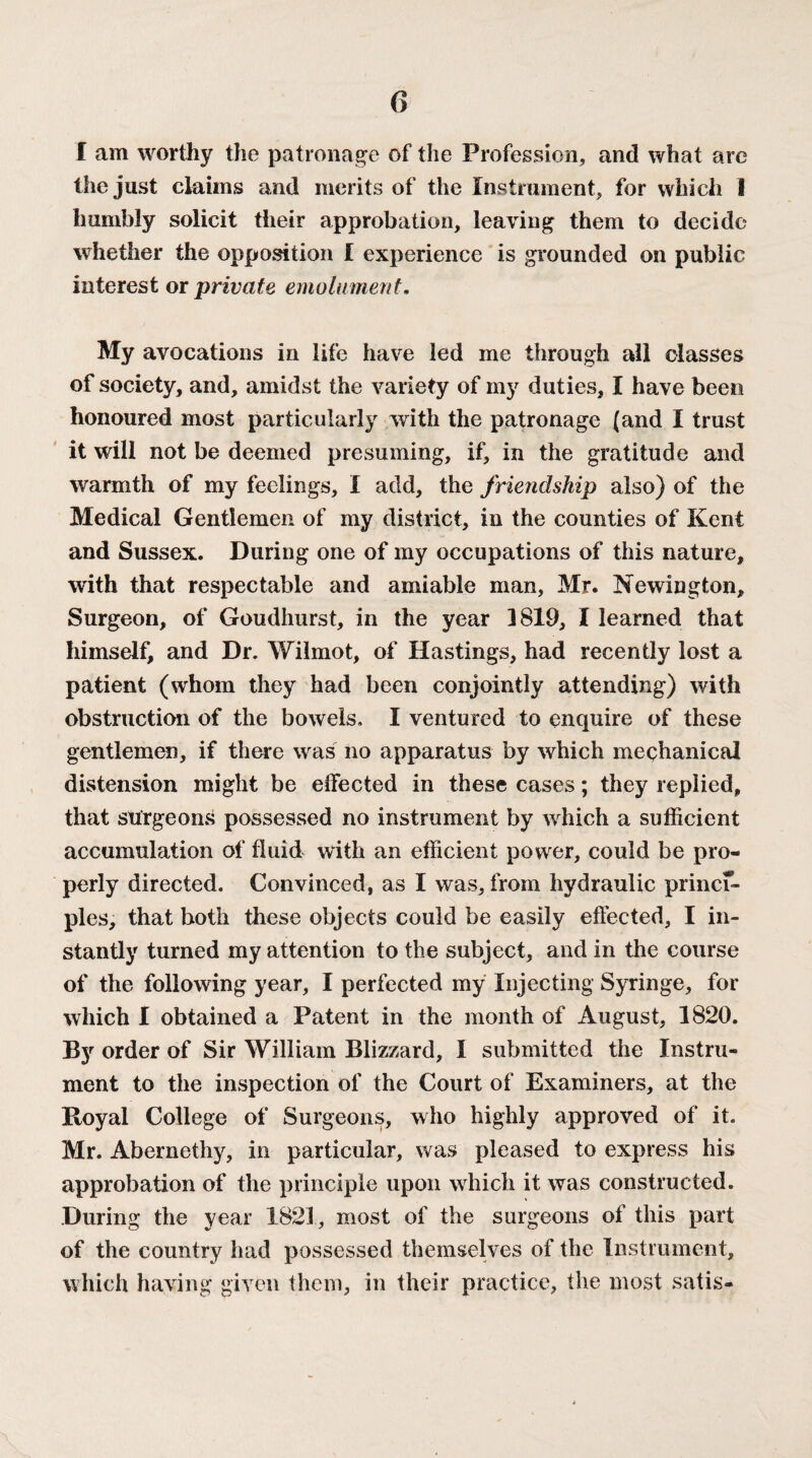 I am worthy the patronage of the Profession, and what are the just claims and merits of the Instrument, for which I humbly solicit their approbation, leaving them to decide whether the opposition I experience is grounded on public interest or private emolument. My avocations in life have led me through all classes of society, and, amidst the variety of my duties, I have been honoured most particularly with the patronage (and I trust it will not be deemed presuming, if, in the gratitude and warmth of my feelings, I add, the friendship also) of the Medical Gentlemen of my district, in the counties of Kent and Sussex. During one of my occupations of this nature, with that respectable and amiable man, Mr. Newington, Surgeon, of Goudhurst, in the year 3819, I learned that himself, and Dr. Wilmot, of Hastings, had recently lost a patient (whom they had been conjointly attending) with obstruction of the bowels. I ventured to enquire of these gentlemen, if there was no apparatus by which mechanical distension might be effected in these cases; they replied, that surgeons possessed no instrument by which a sufficient accumulation of fluid with an efficient power, could be pro¬ perly directed. Convinced, as I was, from hydraulic prince- pies, that both these objects could be easily effected, I in¬ stantly turned my attention to the subject, and in the course of the following year, I perfected my Injecting Syringe, for which I obtained a Patent in the month of August, 1820. Ity order of Sir William Blizzard, I submitted the Instru¬ ment to the inspection of the Court of Examiners, at the Koyal College of Surgeons, who highly approved of it. Mr. Abernethy, in particular, was pleased to express his approbation of the principle upon which it was constructed. During the year 1821, most of the surgeons of this part of the country had possessed themselves of the Instrument, which having given them, in their practice, the most satis-