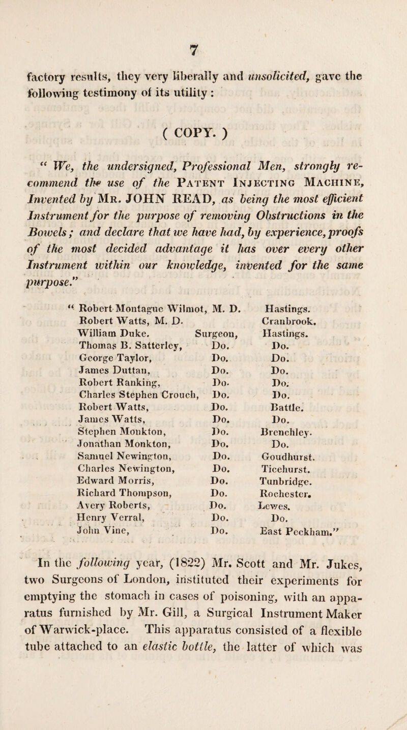 factory results, they very liberally and unsolicited, gave the following testimony of its utility : ( COPY. ) “ We, the undersigned, Professional Men, strongly re¬ commend the use of the Patent Injecting Machine, Invented by Mr. JOHN READ, as being the most efficient Instrument for the purpose of removing Obstructions in the Bowels ; and declare that we have had, by experience, proofs of the most decided advantage it has over every other Instrument within our knowledge, invented for the same purpose” “ Robert Montague Wilmot, M. D. Hastings. Robert Watts, M. D. Cranbrook. William Duke. Surgeon, Hastings. Thomas B. Satterley, Do. Do. George Taylor, Do. Do. James Duttan, Do. Do. Robert Ranking, Do. Do. Charles Stephen Crouch, Do. Do. Robert Watts, Do. Battle. James Watts, Do. Do. Stephen Monkton, Do. Brenchley. Jonathan Monkton, Do. Do. Samuel Newington, Do. Goudhurst. Charles Newington, Do. Ticehurst. Edward Morris, Do. Tunbridge. Richard Thompson, Do. Rochester. Avery Roberts, Do. Lewes. Henry Yerral, Do. Do. John Vine, Do. East Peckh; In the following year, (1822) Mr. Scott and Mr. Jukes, two Surgeons of London, instituted their experiments for emptying the stomach in cases of poisoning, with an appa¬ ratus furnished by Mr. Gill, a Surgical Instrument Maker of Warwick-place. This apparatus consisted of a flexible tube attached to an elastic bottle, the latter of which was