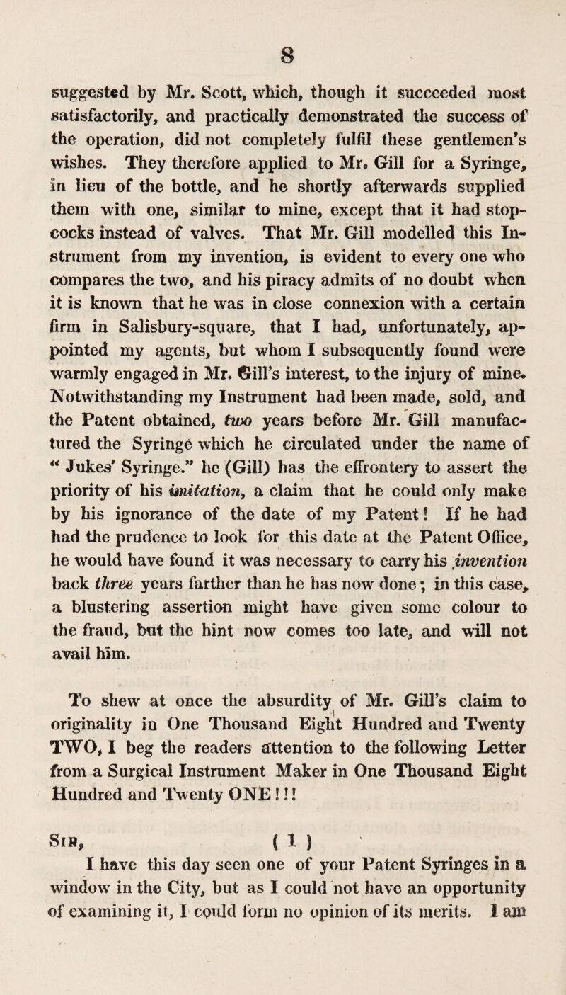 suggested by Mr. Scott, which, though it succeeded most satisfactorily, and practically demonstrated the success of the operation, did not completely fulfil these gentlemen’s wishes. They therefore applied to Mr® Gill for a Syringe, in lieu of the bottle, and he shortly afterwards supplied them with one, similar to mine, except that it had stop¬ cocks instead of valves. That Mr. Gill modelled this In¬ strument from my invention, is evident to every one who compares the two, and his piracy admits of no doubt when it is known that he was in close connexion with a certain firm in Salisbury-square, that I had, unfortunately, ap¬ pointed my agents, but whom I subsequently found were V- , . warmly engaged in Mr. Gill s interest, to the injury of mine. Notwithstanding my Instrument had been made, sold, and the Patent obtained, two years before Mr. Gill manufac¬ tured the Syringe which he circulated under the name of “ Jukes* Syringe.** he (Gill) has the effrontery to assert the priority of his imitation, a claim that he could only make by his ignorance of the date of my Patent! If he had had the prudence to look for this date at the Patent Office, he would have found it was necessary to carry his invention back three years farther than he has now done; in this case, a blustering assertion might have given some colour to the fraud, but the hint now comes too late, and will not avail him. To shew at once the absurdity of Mr. Gilfs claim to originality in One Thousand Eight Hundred and Twenty TWO, I beg the readers attention to the following Letter from a Surgical Instrument Maker in One Thousand Eight Hundred and Twenty ONE !!! Sih, ( 1 ) I have this day seen one of your Patent Syringes in a window in the City, but as I could not have an opportunity of examining it, I could form no opinion of its merits. 1 am