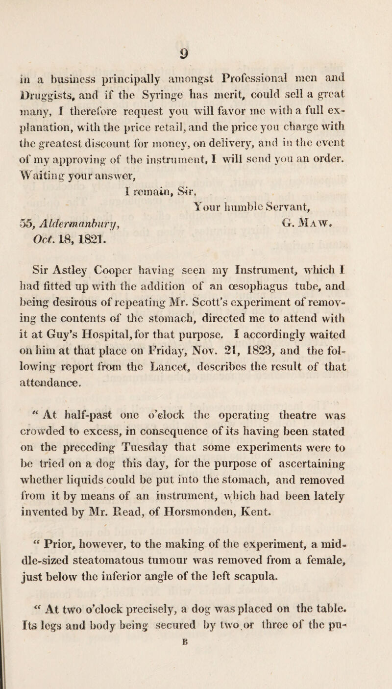 in a business principally amongst Professional men and Druggists, and if the Syringe has merit, could sell a great many, I therefore request you will favor me with a full ex¬ planation, with the price retail, and the price you charge with the greatest discount for money, on delivery, and in the event of my approving of the instrument, 1 will send you an order. Waiting your answer, 1 remain, Sir, Your humble Servant, 55, AIdermanbury, G. M a w. Oct. 18,1821. Sir Astley Cooper having seen my Instrument, which I had fitted up with the addition of an oesophagus tube, and being desirous of repeating Mr. Scott’s experiment of remov¬ ing the contents of the stomach, directed me to attend with it at Guy’s Hospital, for that purpose. I accordingly waited on him at that place on Friday, Nov. 21, 1823, and the fol¬ lowing report from the Lancet, describes the result of that attendance. “ At half-past one o’clock the operating theatre was crowded to excess, in consequence of its having been stated on the preceding Tuesday that some experiments were to he tried on a dog this day, for the purpose of ascertaining whether liquids could be put into the stomach, and removed from it by means of an instrument, which had been lately invented by Mr. Read, of Horsmonden, Kent. “ Prior, however, to the making of the experiment, a mid¬ dle-sized steatomatous tumour was removed from a female, just below the inferior angle of the left scapula. At two o’clock precisely, a dog was placed on the table. Its legs and body being secured by two or three of the pu* B