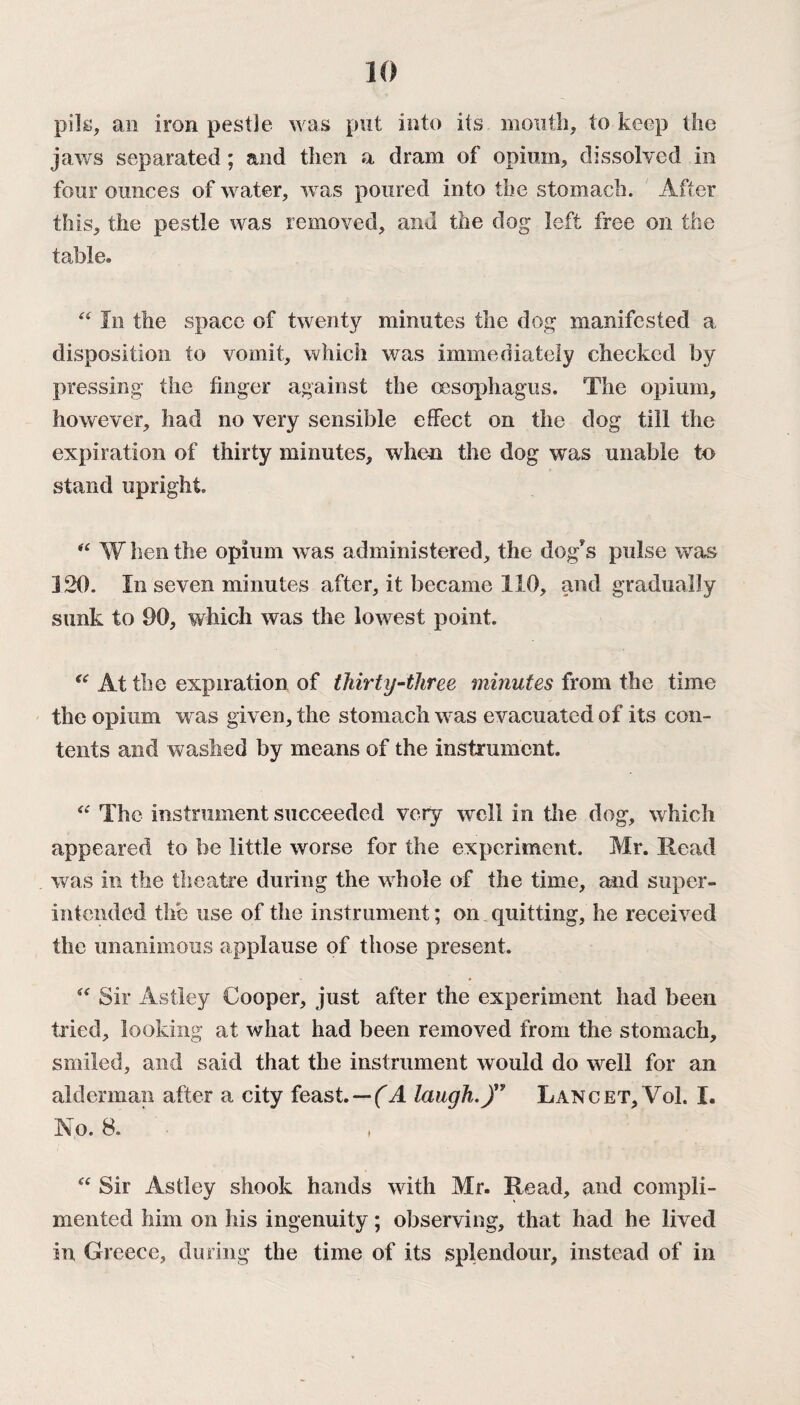 pile, an iron pestle was put into its mouth, to keep the jaws separated ; and then a dram of opium, dissolved in four ounces of water, was poured into the stomach. After this, the pestle was removed, and the dog left free on the table. 44 In the space of twenty minutes the dog manifested a disposition to vomit, which was immediately cheeked by pressing the finger against the oesophagus. The opium, however, had no very sensible effect on the dog till the expiration of thirty minutes, when the dog was unable to stand upright. “ W hen the opium was administered, the dog?s pulse was 120. In seven minutes after, it became 110, and gradually sunk to 90, which was the lowest point. 44 At the expiration of thirty-three minutes from the time the opium was given, the stomach was evacuated of its con¬ tents and washed by means of the instrument. 44 The instrument succeeded very well in the dog, which appeared to be little worse for the experiment. Mr. Head was in the theatre during the whole of the time, and super¬ intended the use of the instrument; on quitting, he received the unanimous applause of those present. 44 Sir Astley Cooper, just after the experiment had been tried, looking at what had been removed from the stomach, smiled, and said that the instrument would do well for an alderman after a city feast. — (A laugh.)” Lancet, VoL I. No. 8. 44 Sir Astley shook hands with Mr. Read, and compli¬ mented him on his ingenuity; observing, that had he lived in Greece, during the time of its splendour, instead of in