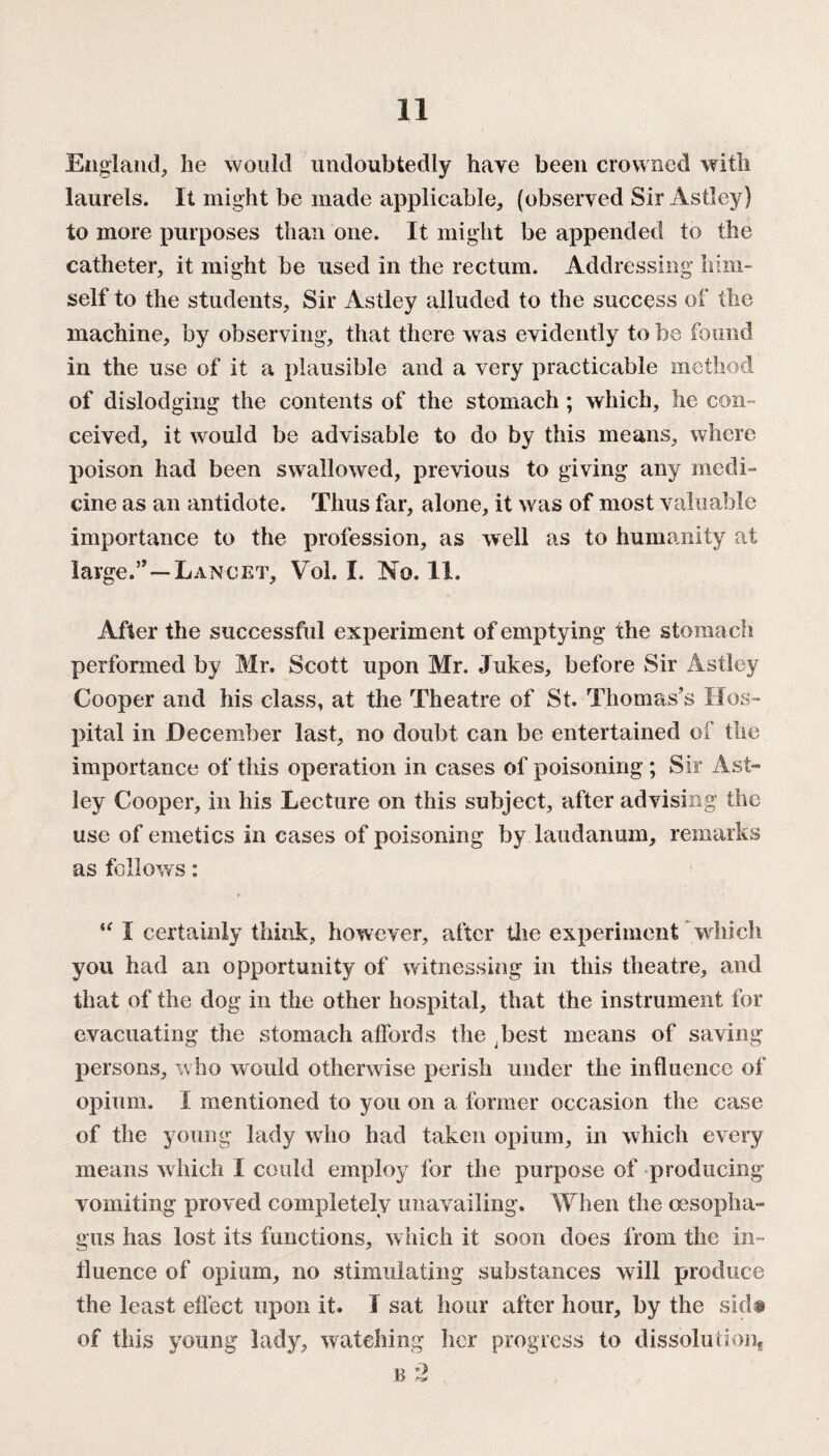 England, he would undoubtedly have been crowned with laurels. It might be made applicable, (observed Sir Astley) to more purposes than one. It might be appended to the catheter, it might be used in the rectum. Addressing him¬ self to the students, Sir Astley alluded to the success of the machine, by observing, that there was evidently to be found in the use of it a plausible and a very practicable method of dislodging the contents of the stomach ; which, he con¬ ceived, it would be advisable to do by this means, where poison had been swallowed, previous to giving any medi¬ cine as an antidote. Thus far, alone, it was of most valuable importance to the profession, as well as to humanity at large.Lancet, Vol. I. No. 11. After the successful experiment of emptying the stoma ch performed by Mr. Scott upon Mr. Jukes, before Sir Astley Cooper and his class, at the Theatre of St. Thomas’s Hos¬ pital in December last, no doubt can be entertained of the importance of this operation in cases of poisoning; Sir Ast¬ ley Cooper, in his Lecture on this subject, after advising the use of emetics in cases of poisoning by laudanum, remarks as follows: “ I certainly think, however, after the experiment which you had an opportunity of witnessing in this theatre, and that of the dog in the other hospital, that the instrument for evacuating the stomach affords the ^best means of saving persons, who would otherwise perish under the influence of opium. I mentioned to you on a former occasion the case of the young lady who had taken opium, in which every means which I could employ for the purpose of producing vomiting proved completely unavailing. When the oesopha¬ gus has lost its functions, which it soon does from the in¬ fluence of opium, no stimulating substances will produce the least effect upon it. I sat hour after hour, by the sid» of this young lady, watching her progress to dissolution*