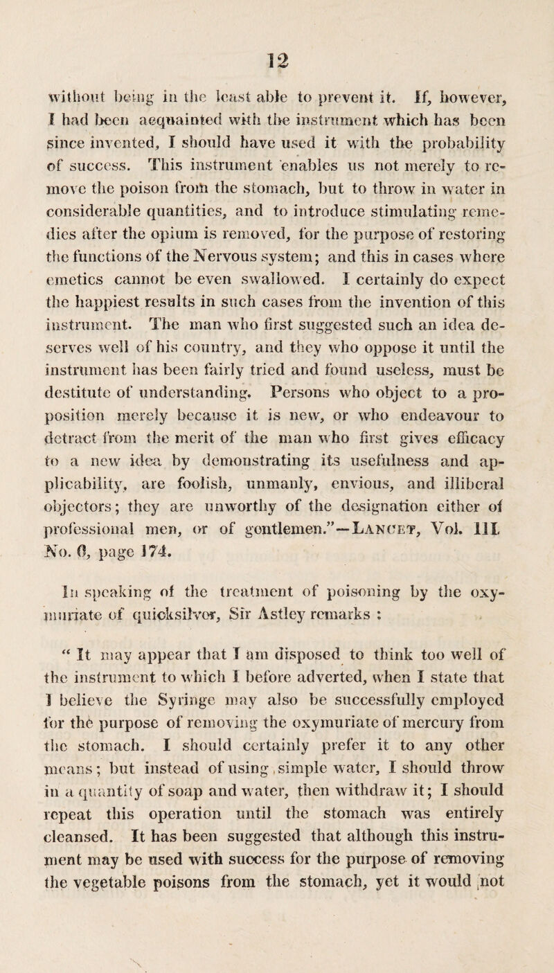 without being in the least able to prevent it. If, however, I had been acquainted with the instrument which has been since invented, I should have used it with the probability of success. This instrument enables us not merely to re¬ move the poison from the stomach, but to throw in water in considerable quantities, and to introduce stimulating reme¬ dies after the opium is removed, for the purpose of restoring the functions of the Nervous system; and this in cases where *j 7 emetics cannot be even swallowed. I certainly do expect the happiest results in such cases from the invention of this instrument. The man who first suggested such an idea de¬ serves well of his country, and they who oppose it until the instrument has been fairly tried and found useless, must be destitute of understanding. Persons who object to a pro¬ position merely because it is new, or who endeavour to detract from the merit of the man who first gives efficacy to a new idea by demonstrating its usefulness and ap¬ plicability, are foolish, unmanly, envious, and illiberal objectors; they are unworthy of the designation either of professional men, or of gentlemen.”—Lancet, Vol. lit No. 0, page 174. In speaking of the treatment of poisoning by the oxy- munate of quicksilver. Sir Astley remarks : “ It may appear that I am disposed to think too well of the instrument to which I before adverted, when I state that 1 believe the Syringe may also be successfully employed for the purpose of removing the oxymuriate of mercury from the stomach. I should certainly prefer if to any other means; but instead of using .simple water, I should throw in a quantity of soap and water, then withdraw it; I should repeat this operation until the stomach was entirely cleansed. It has been suggested that although this instru¬ ment may be used with success for the purpose of removing the vegetable poisons from the stomach, yet it would not