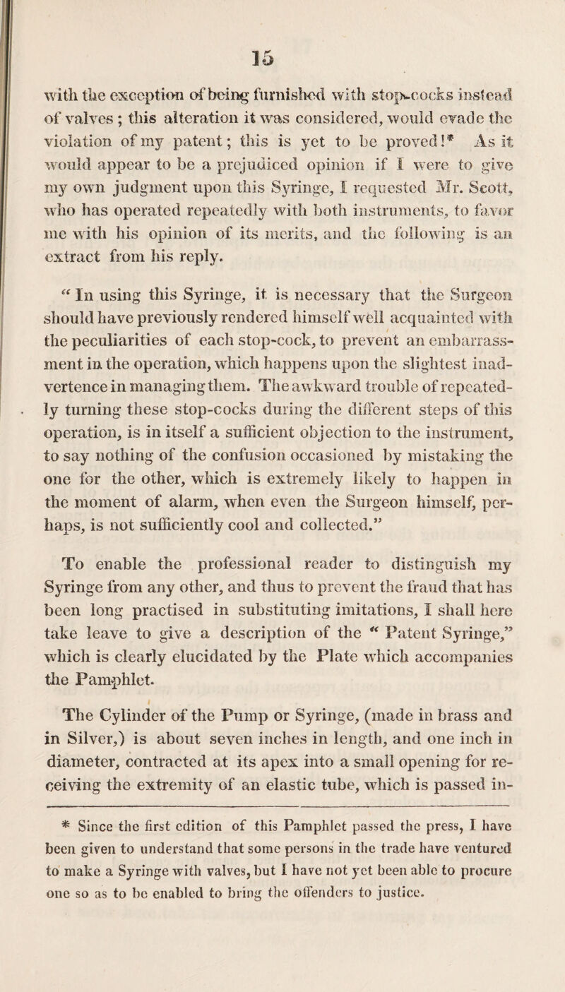 with the exception of being furnished with stopwcocks instead of valves ; this alteration it wras considered, would evade the violation of my patent; this is yet to be proved !* As it would appear to be a prejudiced opinion if I were to give my own judgment upon this Syringe, I requested Mr. Scott, who has operated repeatedly with both instruments, to favor me with his opinion of its merits, and the following is an extract from his reply. “ In using this Syringe, it is necessary that the Surgeon should have previously rendered himself well acquainted with the peculiarities of each stop-cock, to prevent an embarrass¬ ment in the operation, which happens upon the slightest inad¬ vertence in managing them. The awkward trouble of repeated¬ ly turning these stop-cocks during the different steps of this operation, is in itself a sufficient objection to the instrument, to say nothing of the confusion occasioned by mistaking the one for the other, which is extremely likely to happen in the moment of alarm, when even the Surgeon himself, per¬ haps, is not sufficiently cool and collected.5' To enable the professional reader to distinguish my Syringe from any other, and thus to prevent the fraud that has been long practised in substituting imitations, I shall here take leave to give a description of the “ Patent Syringe,” which is clearly elucidated by the Plate which accompanies the Pamphlet. The Cylinder of the Pump or Syringe, (made in brass and in Silver,) is about seven inches in length, and one inch in diameter, contracted at its apex into a small opening for re¬ ceiving the extremity of an elastic tube, which is passed in- * Since the first edition of this Pamphlet passed the press, I have been given to understand that some persons in the trade have ventured to make a Syringe with valves, but I have not yet been able to procure one so as to be enabled to bring the offenders to justice.