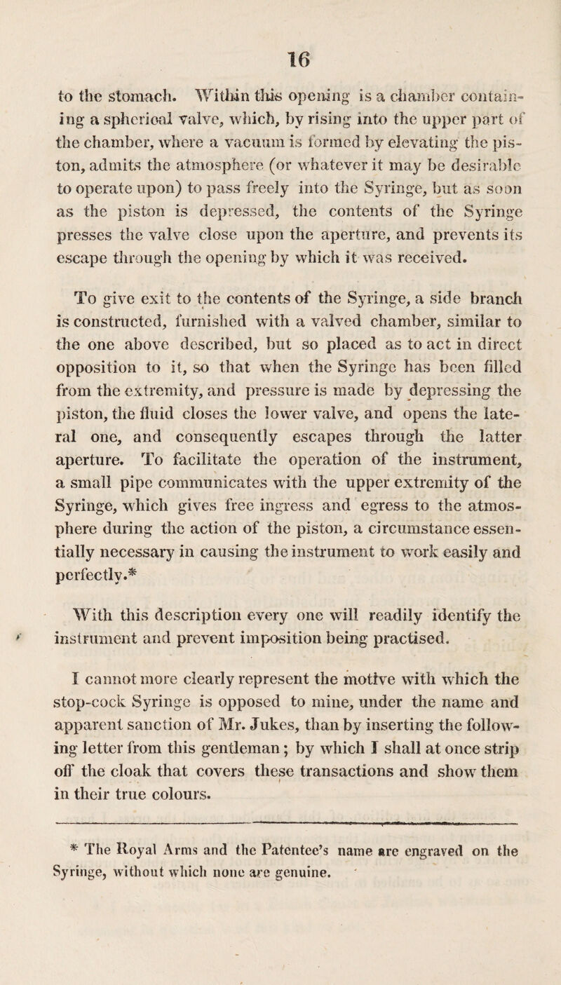 to the stomach. Within this opening is a chamber contain¬ ing a spherical valve, which, by rising into the upper part of the chamber, where a vacuum is formed by elevating* the pis¬ ton, admits the atmosphere (or whatever it may be desirable to operate upon) to pass freely into the Syringe, but as soon as the piston is depressed, the contents of the Syringe presses the valve close upon the aperture, and prevents its escape through the opening by which it was received. To give exit to the contents of the Syringe, a side branch is constructed, furnished with a valved chamber, similar to the one above described, but so placed as to act in direct opposition to it, so that when the Syringe has been filled from the extremity, and pressure is made by depressing the piston, the fluid closes the lower valve, and opens the late¬ ral one, and consequently escapes through the latter aperture. To facilitate the operation of the instrument, a small pipe communicates with the upper extremity of the Syringe, which gives free ingress and egress to the atmos¬ phere during the action of the piston, a circumstance essen¬ tially necessary in causing the instrument to work easily and perfectly.* With this description every one will readily identify the instrument and prevent imposition being practised. I cannot more clearly represent the motive with which the stop-cock Syringe is opposed to mine, under the name and apparent sanction of Mr. Jukes, than by inserting the follow¬ ing letter from this gentleman; by which I shall at once strip off the cloak that covers these transactions and show them * in their true colours. * The Royal Arms and the Patentee’s name are engraved on the Syringe, without which none are genuine.