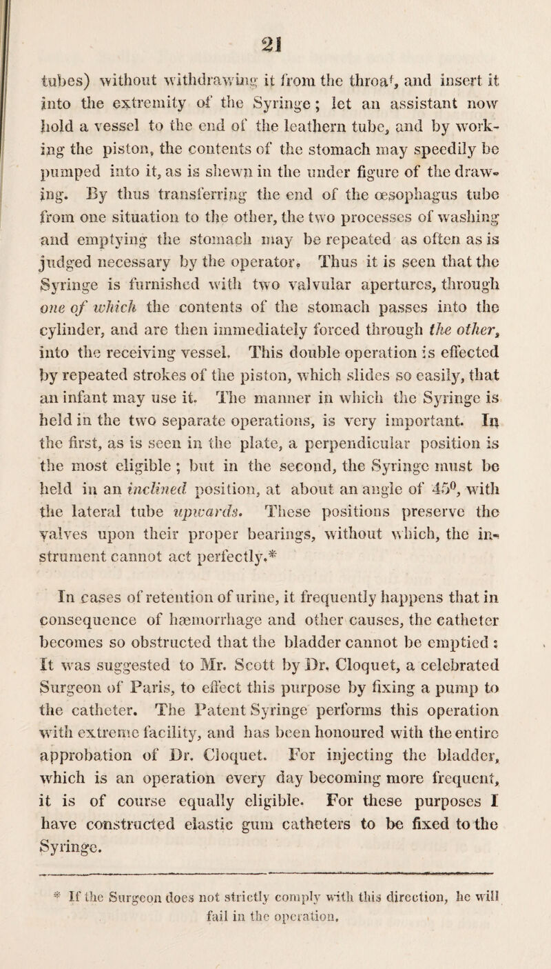 tubes) without w ithdrawing it from the throat, and insert it into the extremity of the Syringe ; let an assistant now hold a vessel to the end of the leathern tube* and by work¬ ing the piston, the contents of the stomach may speedily be pumped into it, as is shewn in the under figure of the draw¬ ing. By thus transferring the end of the oesophagus tube from one situation to the other, the two processes of washing and emptying the stomach may be repeated as often as is judged necessary by the operator Thus it is seen that the Syringe is furnished with two valvular apertures, through one of which the contents of the stomach passes into the cylinder, and are then immediately forced through the other, into the receiving vessel. This double operation is effected by repeated strokes of the piston, w hich slides so easily, that an infant may use it. The manner in which the Syringe is held in the two separate operations, is very important. In the first, as is seen in the plate, a perpendicular position is the most eligible ; but in the second, the Syringe must be held in an inclined position, at about an angle of 45°, with the lateral tube upwards. These positions preserve the valves upon their proper bearings, without which, the in«* strument cannot act perfectly.* In cases of retention of urine, it frequently happens that in consequence of haemorrhage and other causes, the catheter becomes so obstructed that the bladder cannot be emptied : It wms suggested to Mr. Scott by Dr. Cloquet, a celebrated Surgeon of Paris, to effect this purpose by fixing a pump to the catheter. The Patent Syringe performs this operation with extreme facility, and has been honoured with the entire approbation of Dr. Cloquet. For injecting the bladder, which is an operation every day becoming more frequent, it is of course equally eligible. For these purposes I have constructed elastic gum catheters to be fixed to the Syringe. * If the Surgeon does not strictly comply with this direction, lie will fail in the operation.