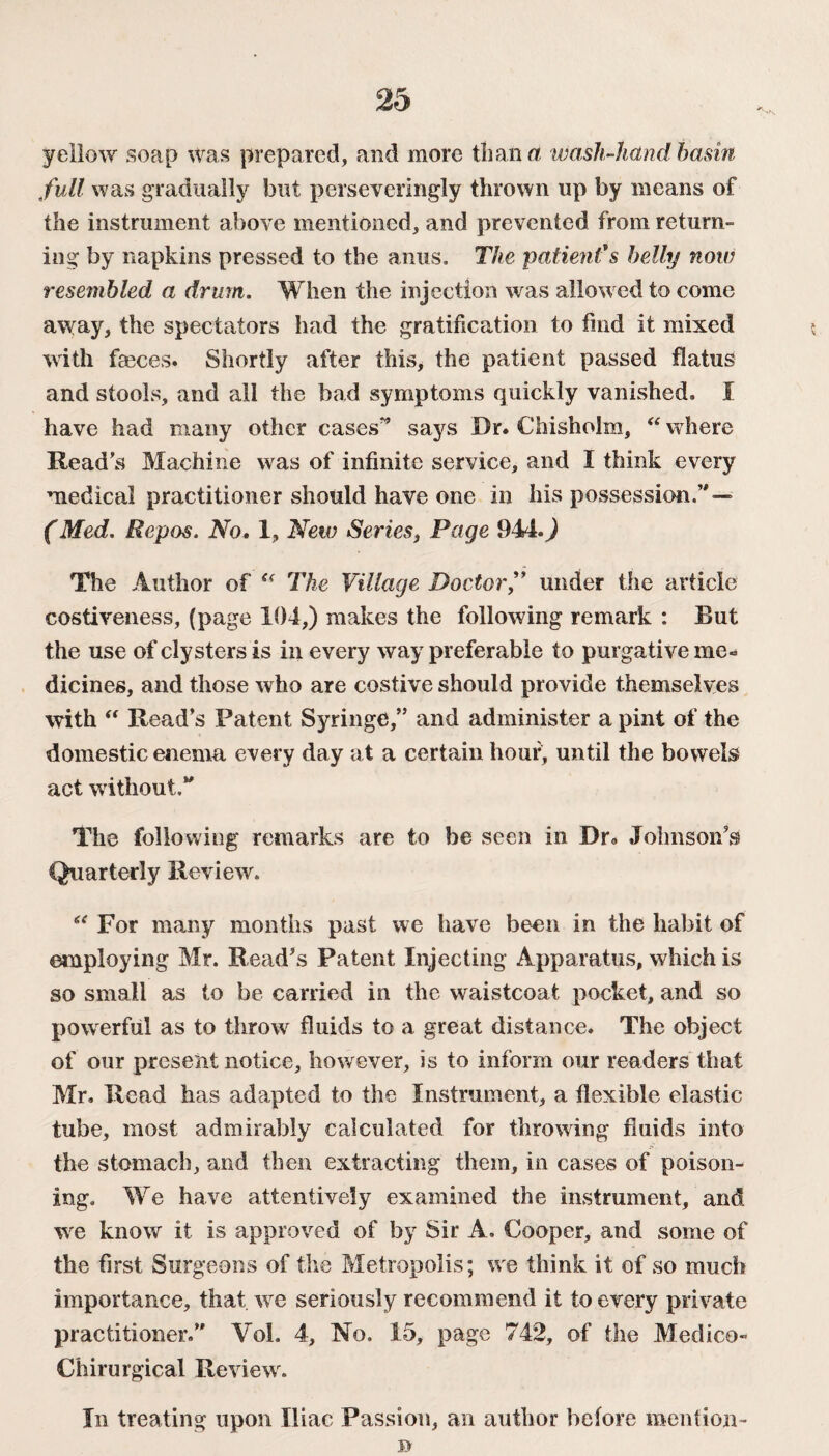 yellow soap was prepared, and more than a wash-hand basin full was gradually but perseveringly thrown up by means of the instrument above mentioned, and prevented from return¬ ing by napkins pressed to the anus. The patient'$ belly now resembled a drum. When the injection was allow ed to come away, the spectators had the gratification to find it mixed with fmces. Shortly after this, the patient passed flatus and stools, and all the bad symptoms quickly vanished. I have had many other cases” says Dr. Chisholm, “ where Read’s Machine was of infinite service, and I think every medical practitioner should have one in his possession.” — (Med. Repos. No. 1, New Series, Page 944.) The Author of “ The Village Doctor,” under the article costiveness, (page 104,) makes the following remark : But the use of clysters is in every way preferable to purgative me¬ dicines, and those who are costive should provide themselves with “ Read’s Patent Syringe,” and administer a pint of the domestic enema every day at a certain hour, until the bowels act without.” The following remarks are to be seen in Dr. Johnson's Quarterly Review. “ For many months past we have been in the habit of employing Mr. Read’s Patent Injecting Apparatus, which is so small as to be carried in the waistcoat pocket, and so powerful as to throw fluids to a great distance. The object of our present notice, however, is to inform our readers that Mr. Read has adapted to the Instrument, a flexible elastic tube, most admirably calculated for throwing fluids into the stomach, and then extracting them, in cases of poison¬ ing. We have attentively examined the instrument, and we know it is approved of by Sir A. Cooper, and some of the first Surgeons of the Metropolis; we think it of so much importance, that we seriously recommend it to every private practitioner.” Yol. 4, No. 15, page 742, of the Medico- Chirurgical Review . In treating upon Iliac Passion, an author before mention-