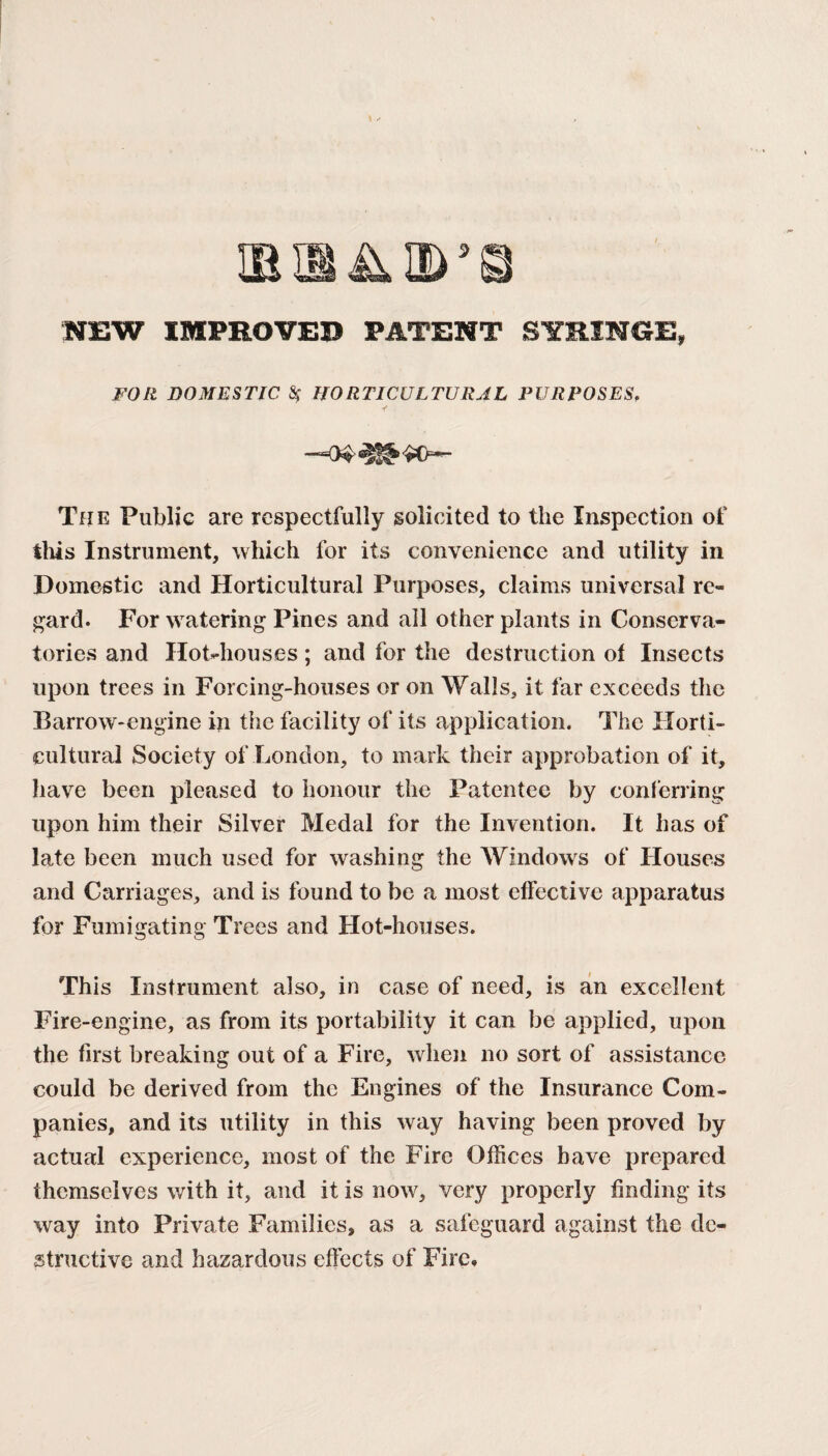 EISA©’© NEW IMPROVED PATENT SYRINGE, FOR DOMESTIC $ HORTICULTURAL PURPOSES, -“04 The Public are respectfully solicited to the Inspection of tills Instrument, which for its convenience and utility in Domestic and Horticultural Purposes, claims universal re¬ gard. For watering Pines and all other plants in Conserva¬ tories and Hot-houses; and for the destruction of Insects upon trees in Forcing-houses or on Walls, it far exceeds the Barrow-engine in the facility of its application. The Horti¬ cultural Society of London, to mark their approbation of it, have been pleased to honour the Patentee by conferring upon him their Silver Medal for the Invention. It has of late been much used for washing the Windows of Houses and Carriages, and is found to be a most effective apparatus for Fumigating Trees and Hot-houses. This Instrument also, in case of need, is an excellent Fire-engine, as from its portability it can be applied, upon the first breaking out of a Fire, when no sort of assistance could be derived from the Engines of the Insurance Com¬ panies, and its utility in this way having been proved by actual experience, most of the Fire Offices have prepared themselves with it, and it is now, very properly finding its way into Private Families, as a safeguard against the de¬ structive and hazardous effects of Fire,