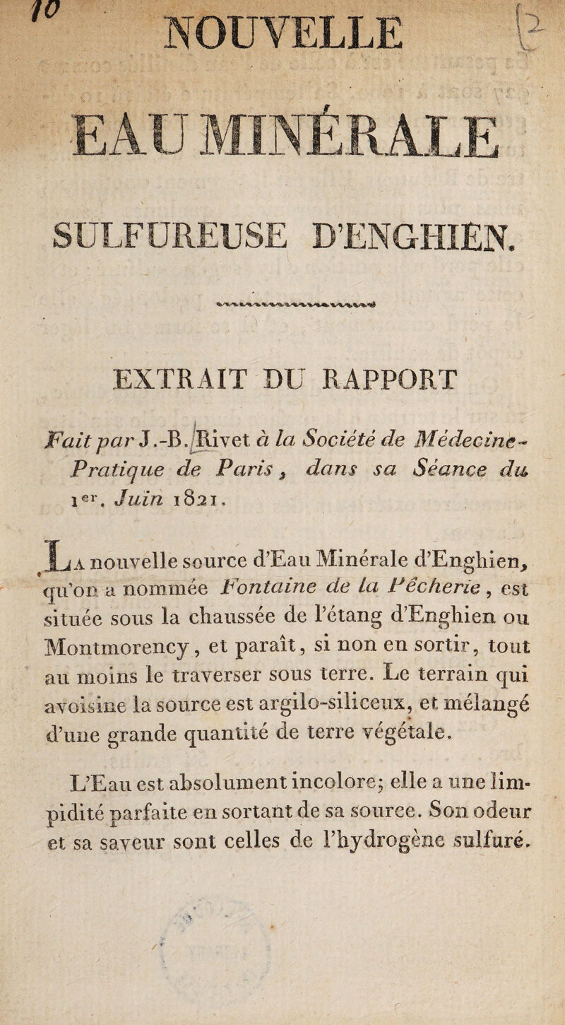 SULFUREUSE DENGHIEN. '/•. EXTRAIT DU RAPPORT Fait-par J.-B./Rivet à la Société de Médecine- Pratique de Paris, dans sa Séance du 1er. Juin 1821. Là nouvelle source d’Eau Minérale d’Enghien, qu’on a nommée Fontaine de La Pêcherie, est située sous la chaussée de l’étang d’Enghien ou Montmorency, et paraît, si non en sortir, tout au moins le traverser sous terre. Le terrain qui avoisine la source est argilo-siliceux, et mélangé d’une grande quantité de terre végétale. L’Eau est absolument incolore; elle a une lim¬ pidité parfaite en sortant de sa source. Son odeur et sa saveur sont celles de l’hydrogène sulfuré.