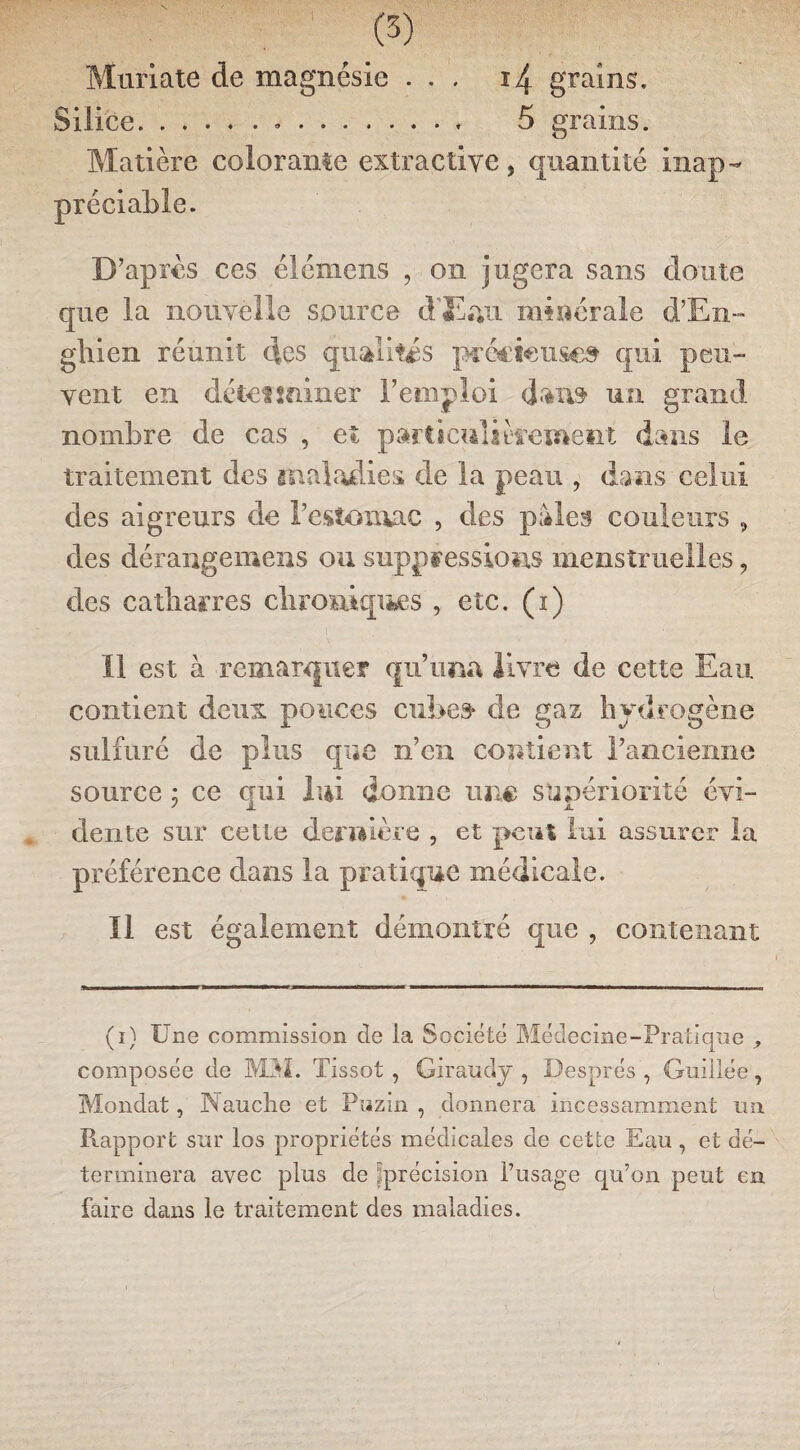 (3) Muriate de magnésie ... 14 grains. Silice...« 5 grains. Matière colorante extractive, quantité inap¬ préciable. D’après ces élémens , on jugera sans doute que la nouvelle source d'Eau minérale d’En- ghien réunit des qualités pcécîcuse» qui peu¬ vent en détetminer l’emploi dan» un grand nombre de cas , et particulièrement dans le traitement des maladies de la peau , dans celui des aigreurs de l’estomac , des pales couleurs , des dérangemens ou suppressions menstruelles ? des catbarres chroniques , etc. (1) Il est à remarquer qu’ima livre de cette Eau contient deux pouces cubes* de gaz hydrogène sulfuré de plus que n’en contient l’ancienne source 5 ce qui lui donne une supériorité évi¬ dente sur celle dernière , et peut lui assurer la préférence dans la pratique médicale. Il est également démontré que , contenant (i) Une commission de ia Société Médecine-Pratique , composée de MM. Tissot , Giraudy , Després , Guillée, Mondât, Nauclie et Piszin , donnera incessamment un. Rapport sur los propriétés médicales de cette Eau , et dé¬ terminera avec plus de ^précision l’usage qu’on peut en faire dans le traitement des maladies. 1