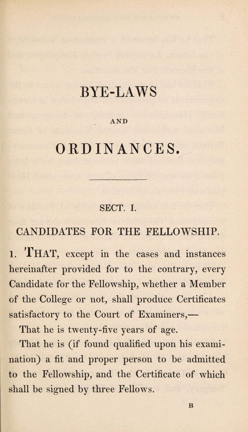 BYE-LAWS AND ORDINANCES. SECT. I. CANDIDATES FOR THE FELLOWSHIP. 1. That, except in the cases and instances hereinafter provided for to the contrary, every Candidate for the Fellowship, whether a Member of the College or not, shall produce Certificates satisfactory to the Court of Examiners,— That he is twenty-five years of age. That he is (if found qualified upon his exami¬ nation) a fit and proper person to be admitted to the Fellowship, and the Certificate of which shall be signed by three Fellows. B