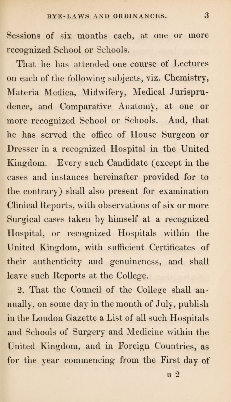 Sessions of six months each* at one or more recognized School or Schools. That he has attended one course of Lectures on each of the following subjects, viz. Chemistry, Materia Medica, Midwifery, Medical Jurispru¬ dence, and Comparative Anatomy, at one or more recognized School or Schools. And, that he has served the office of House Surgeon or Dresser in a recognized Hospital in the United Kingdom. Every such Candidate (except in the cases and instances hereinafter provided for to the contrary) shall also present for examination Clinical Reports, with observations of six or more Surgical cases taken by himself at a recognized Hospital, or recognized Hospitals within the United Kingdom, with sufficient Certificates of their authenticity and genuineness, and shall leave such Reports at the College. 2. That the Council of the College shall an¬ nually, on some day in the month of July, publish in the London Gazette a List of all such Hospitals and Schools of Surgery and Medicine within the United Kingdom, and in Foreign Countries, as for the year commencing from the First day of b 2