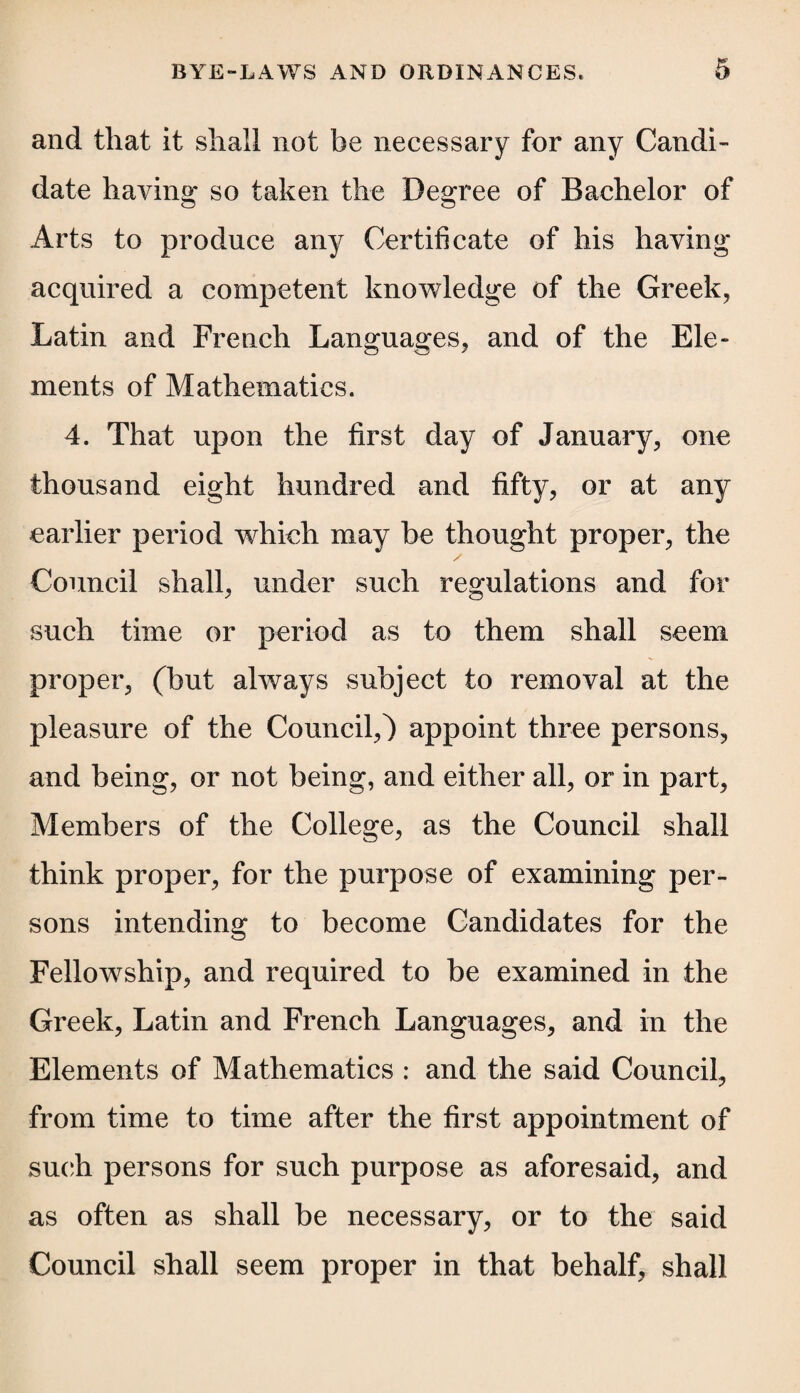 and that it shall not be necessary for any Candi¬ date having so taken the Degree of Bachelor of Arts to produce any Certificate of his having acquired a competent knowledge of the Greek, Latin and French Languages, and of the Ele¬ ments of Mathematics. 4. That upon the first day of January, one thousand eight hundred and fifty, or at any earlier period which may be thought proper, the Council shall, under such regulations and for such time or period as to them shall seem proper, (but always subject to removal at the pleasure of the Council,) appoint three persons, and being, or not being, and either all, or in part, Members of the College, as the Council shall think proper, for the purpose of examining per¬ sons intending to become Candidates for the Fellowship, and required to be examined in the Greek, Latin and French Languages, and m the Elements of Mathematics : and the said Council, from time to time after the first appointment of such persons for such purpose as aforesaid, and as often as shall be necessary, or to the said Council shall seem proper in that behalf, shall