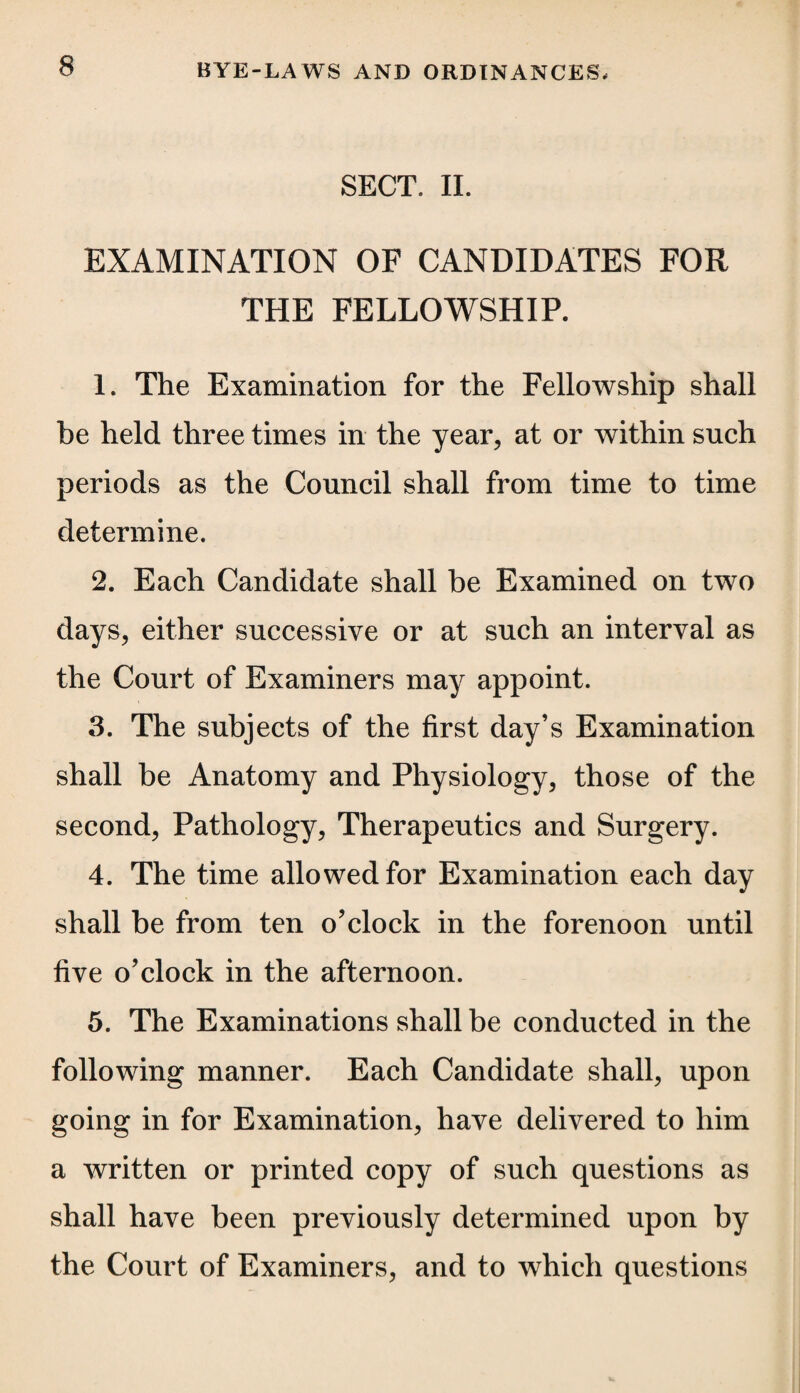 SECT. II. EXAMINATION OF CANDIDATES FOR THE FELLOWSHIP. 1. The Examination for the Fellowship shall be held three times in the year, at or within such periods as the Council shall from time to time determine. 2. Each Candidate shall be Examined on two days, either successive or at such an interval as the Court of Examiners may appoint. 3. The subjects of the first day’s Examination shall be Anatomy and Physiology, those of the second, Pathology, Therapeutics and Surgery. 4. The time allowed for Examination each day shall be from ten o’clock in the forenoon until five o’clock in the afternoon. 5. The Examinations shall be conducted in the following manner. Each Candidate shall, upon going in for Examination, have delivered to him a written or printed copy of such questions as shall have been previously determined upon by the Court of Examiners, and to which questions