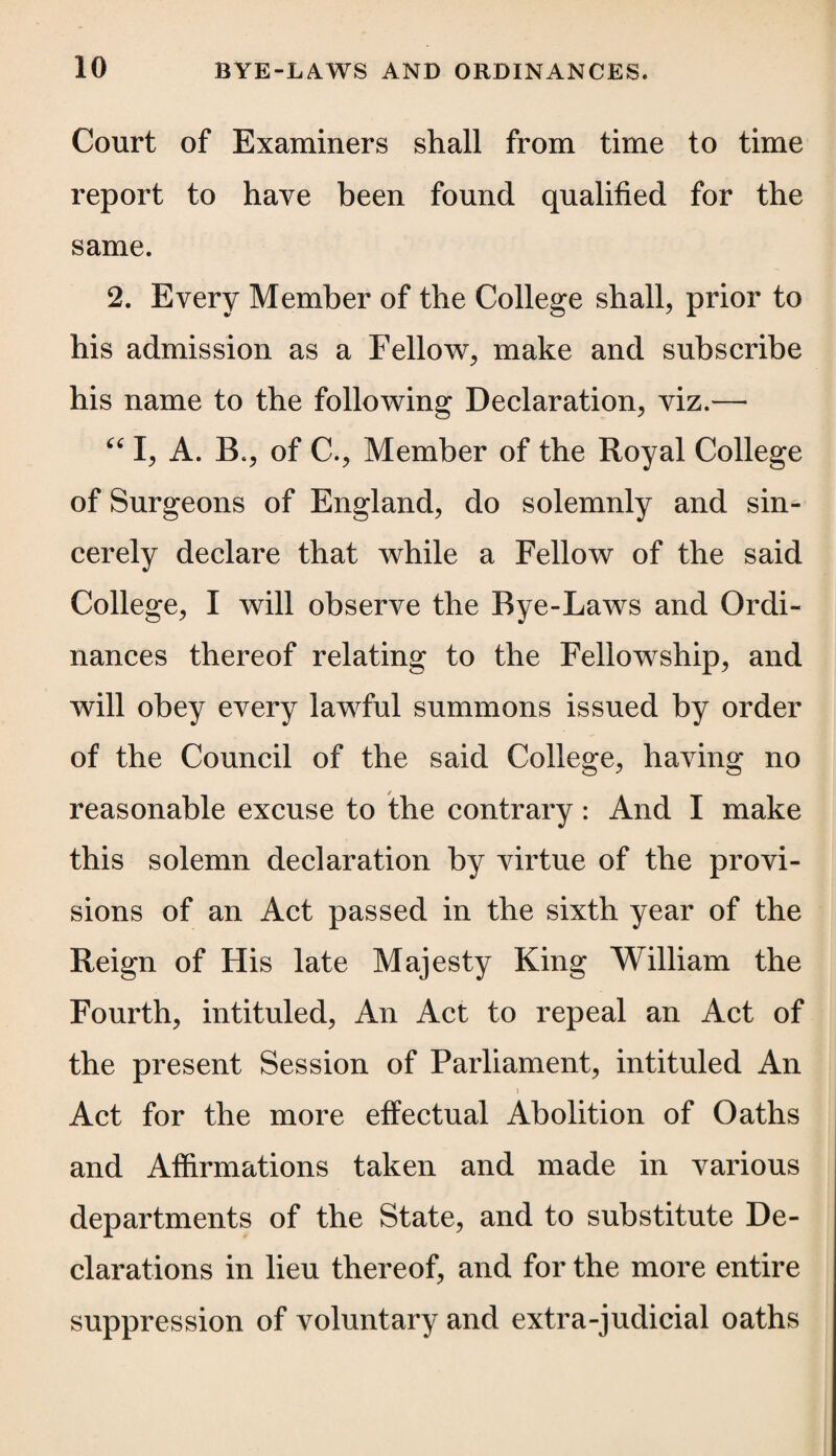 Court of Examiners shall from time to time report to have been found qualified for the same. 2. Every Member of the College shall, prior to his admission as a Fellow, make and subscribe his name to the following Declaration, viz.— “ I, A. B., of C., Member of the Royal College of Surgeons of England, do solemnly and sin¬ cerely declare that while a Fellow of the said College, I will observe the Bye-Laws and Ordi¬ nances thereof relating to the Fellowship, and will obey every lawful summons issued by order of the Council of the said College, having no reasonable excuse to the contrary: And I make this solemn declaration by virtue of the provi¬ sions of an Act passed in the sixth year of the Reign of His late Majesty King William the Fourth, intituled, An Act to repeal an Act of the present Session of Parliament, intituled An Act for the more effectual Abolition of Oaths and Affirmations taken and made in various departments of the State, and to substitute De¬ clarations in lieu thereof, and for the more entire suppression of voluntary and extra-judicial oaths