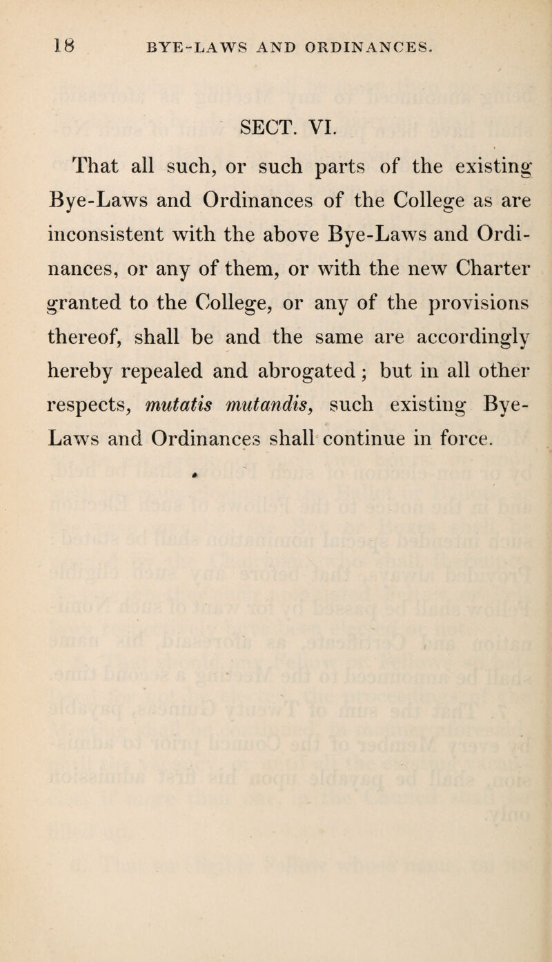 SECT. VI. i That all such, or such parts of the existing Bye-Laws and Ordinances of the College as are inconsistent with the above Bye-Laws and Ordi¬ nances, or any of them, or with the new Charter granted to the College, or any of the provisions thereof, shall be and the same are accordingly hereby repealed and abrogated; but in all other respects, mutatis mutandis, such existing Bye- Laws and Ordinances shall continue in force.