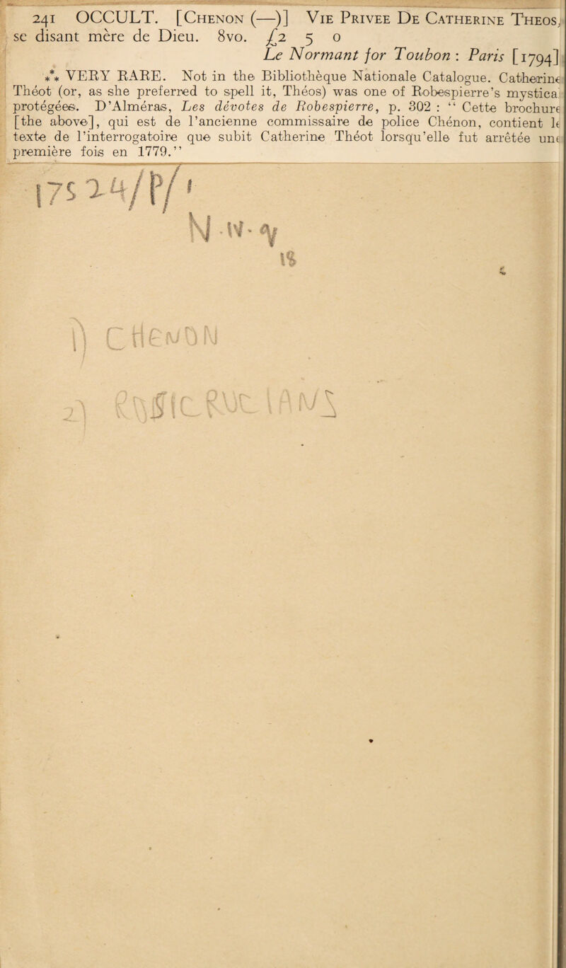 241 OCCULT. [Chenon (—)] Vie Privée De Catherine Theos; sc disant mère de Dieu. 8vo. £1 5 o Le Normant for Toubon : Paris [1794] *** VERY RARE. Not in the Bibliothèque Nationale Catalogue. Catherine Théot (or, as she preferred to spell it, Théos) was one of Robespierre’s mystica protégées. D’Alméras, Les dévotes de Robespierre, p. 302 : “ Cette brochure [the above], qui est de l’ancienne commissaire de police Chénon, contient le texte de l’interrogatoire que subit Catherine Théot lorsqu’elle fut arrêtée une première fois en 1779.” i7$ TB/iy1 \Sj -W • % H»