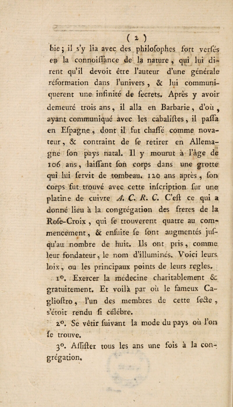 (O bie; il s’y lia avec des philofophes fort verfés en la connoiffance de la nature , qui lui di¬ rent qu’il devoit être l’auteur d’une générale réformation dans l’univers , & lui corn muni- qnerent une infinité de fecrets. Après y avoir demeuré trois ans, il alla en Barbarie, d’où 9 ayant communiqué avec les cabaliffes, il paffa en Efpagne , dont il fut chafTé comme nova¬ teur , & contraint de fe retirer en Allema- gne fon pays natal. Il y mourut à l’âge de io6 ans, biffant fon corps dans une grotte qui lui fervit de tombeau. 120 ans après , fon corps fut trouvé avec cette infcription fur une platine de cuivre A, C. R. C. C’efl ce qui a donné lieu à la congrégation des freres de la Rofe-Croix , qui fe trouvèrent quatre au com¬ mencement, & enfdite fe font augmentés juf- « qu’au nombre de huit. Ils ont pris, comme leur fondateur, le nom d’illuminés. Voici leurs loix, ou les principaux points de leurs réglés. i°. Exercer la médecine charitablement 6c gratuitement. Et voila par où le fameux Ca~ glioftro, l’un des membres de cette feéte , s’étoit rendu fi célébré. 20. Se vêtir fuivant la mode du pays où l’on fe trouve. 30. Affûter tous les ans une fois à la con¬ grégation.