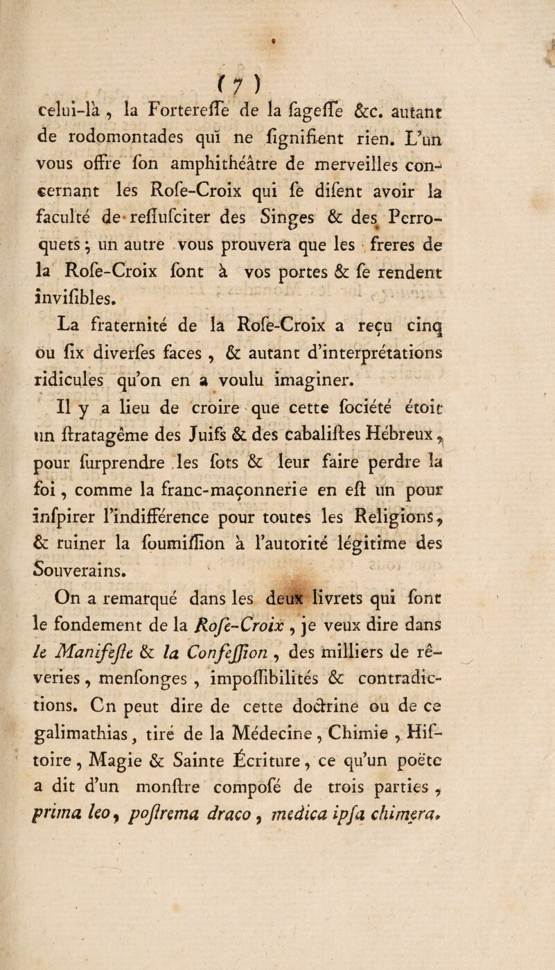 celui-là * la Fortereffe de la fageffe Scc. autant de rodomontades qui ne fignifient rien. L’un vous offre fon amphithéâtre de merveilles con^ cernant les Rofe-Croix qui fe difent avoir la faculté de refîufciter des Singes 6c dest Perro¬ quets } un autre vous prouvera que les freres de la Rofe-Croix font à vos portes 6c fe rendent învifibles. La fraternité de la Rofe-Croix a reçu cinq ou ffx diverfes faces * 6c autant d’interprétations ridicules qu’on en a voulu imaginer. Il y a lieu de croire que cette fociété étoit un flratagême des Juifs 6c des cabaliftes Hébreux ^ pour furprendre les fots & leur faire perdre la foi* comme la franc-maçonnerie en eft un pour infpirer l’indifférence pour toutes les Religions* 6c ruiner la foumi/fion à l’autorité légitime des Souverains. On a remarqué dans les deux livrets qui font le fondement de la Rofe-Croix , je veux dire dans le Manifefe 6c la ConfeJJion , des milliers de rê¬ veries , menfonges , impodibilités & contradic¬ tions. Cn peut dire de cette doctrine ou de ce galimathias, tiré de la Médecine, Chimie , Hif- toire, Magie & Sainte Écriture * ce qu’un poète a dit d’un monftre compofé de trois parties * prima ko y pofrema draco , medica ipfa chi ruera 9