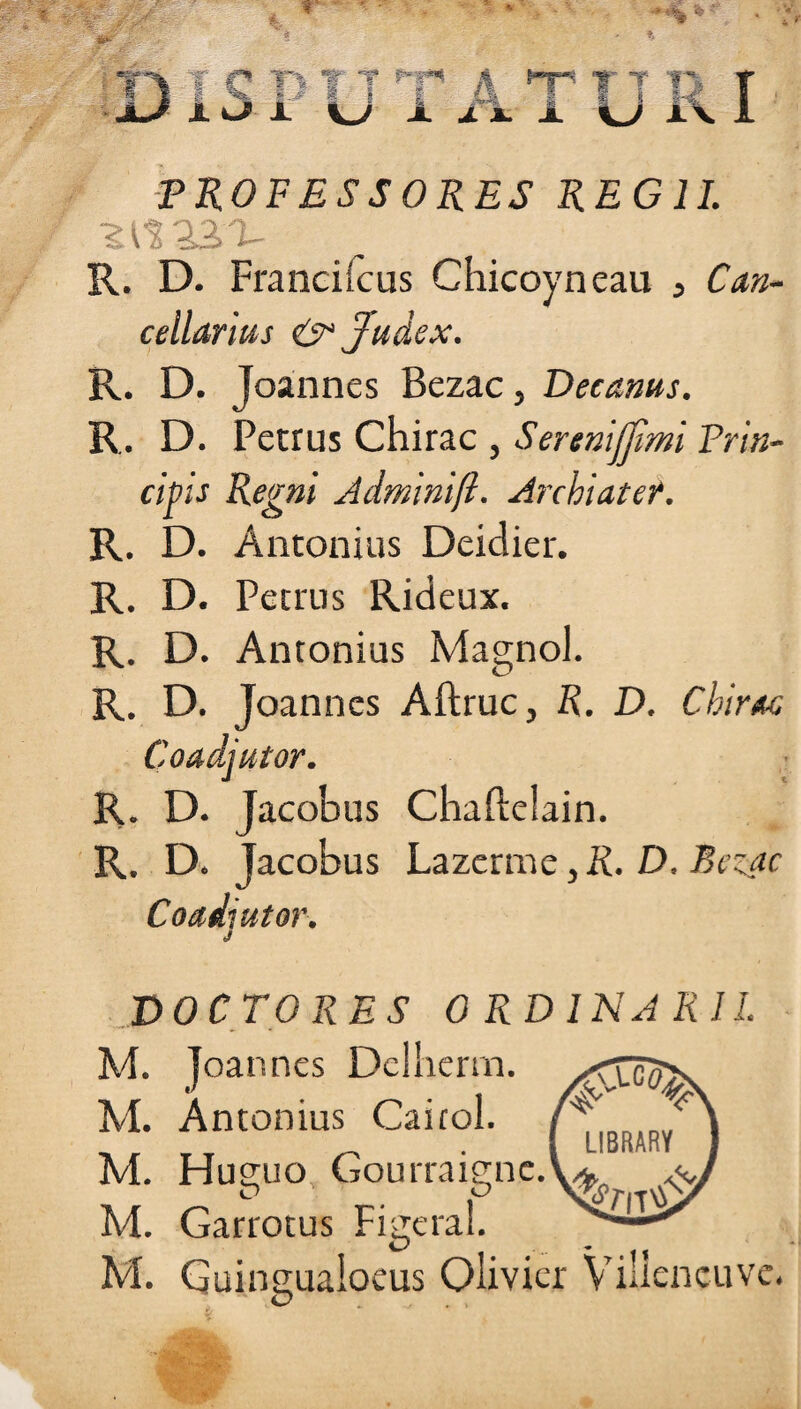 PROFESSORES REGII. Z 23>T- R. D. Franciicus Chicoyneau , Can¬ cellarius <& Judex. R. D. Joannes Bezac, Decanus. R. D. Petrus Chirac , Serenijjimi Prin¬ cipis Regni Adminift. Archiater. R. D. Antonius Deidier. R. D. Petrus Rideux. R. D. Antonius Magnol. R. D. Joannes Aftruc, R. D. Chirac Coadjutor. R. D. Jacobus Chafteiain. R. D. Jacobus Lazerme, R. D. Bezac Coadiutor. J DOCTO RES ORDINARII. M. joannes Delherm. M. Antonius Caicol. M. Hueuo Gourrais;nc. M. Garrotus Fitreral. O .. - , % M. Guingualoeus Olivier Viilencuve.