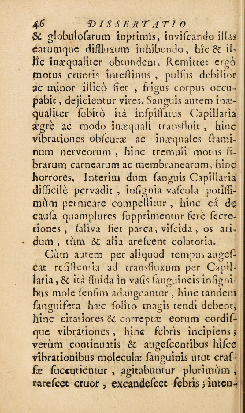 &C globulofarum inprimis, invifcancfo illas earumque diffluxum inhibendo, hic il- Jic inaequaliter obtundent* Remittet erga £notus cruoris inteftinus * pulflis debilior ac minor iiiico fiet , frigus corpus occu¬ pabit , dejicientur vires. Sanguis autem inae¬ qualiter fubitb ita infpiflatus Capillaria scgre ac modo insequali transfluit > hinc vibrationes obfcurae ac inaequales flami¬ num nerveorum , hinc tremuli motus fi¬ brarum carnearum ac membranearum» hinc horrores* Interitu dum fanguis Capillaria difficile pervadit , infignia vafcula potiffi- miim permeare compellitur , hinc ea de caufa quamplures fupprimentur fere fccre¬ tiones , faliva fiet parca > vifcida, os ari¬ dum , tum & aiia arefcent colatoria. Cum autem per aliquod tempus augef- cat refiffemta ad transfluxum per Capil¬ laria ,& ita fluida in vafis fanguineis infigni- bus mole fenfim adaugeantur, hinc tandem fanguifera hxc folito magis tendi debent, hinc citatiores & correptae eorum cordil- que vibrationes , hinc febris incipiens 5 verum continuatis augefcentibus hifce vibrationibus moleculae fanguinis utut craf- fx fuccutientur , agitabuntur plurimum , rarefcet eruor > excandefcet febris > inten-