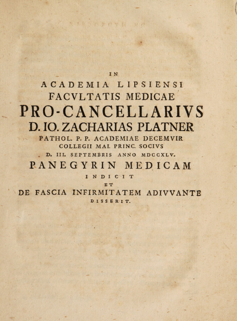 ACADEMIA LIPSIENS1 FACVLTATIS MEDICAE PRO-CANCELLARIVS D. IO. ZACHARIAS PLATNER PATHOL. P. P. ACADEMIAE DECEMVIR COLLEGII MAI. PRINC. SOCIVS . D. III. SEPTEMBRIS ANNO MDCCXLV. PANEGYRIN MEDICAM INDI C^I T E T DE FASCIA INFIRMITATEM ADIVVANTE DISSERIT.