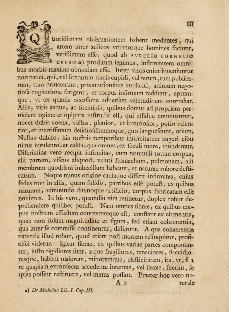 m uotidianam obferuationem habent medentes, qui artem inter aulicos vrbanosque homines faciunt, veriflimum efle, quod ab avrelio corneuo celso et) proditum legimus, infirmitatem omni¬ bus morbis maxime oonoxiam efle. Inter viros enim inueniuntur non pauci, qui, vel literarum nimis cupidi, vel rerum, tum publica¬ rum, tum priuatarum, procurationibus impliciti, animum nego- tiofa cogitatione fatigant, et corpus infirmum reddunt, aptum- que , vt ex quauis occafione aduerfam valetudinem contrahat. Aliis, viris aeque, ac foeminis, quibus domus ad propriam per¬ niciem opime et opipare inftrucla eft, qui allidue conuiuantur, nocet dubia coena, vicius, plenior, et iuxuriofior, potio valen- tior,et inertiflimum defidiofiflimumque, quo languelcunt, otium. Nullus dubito, his noftris temporibus infirmitatem augeri cibo nimis iurulento,et calda,qua omnes,ex feculi more, inundamur. Difcrimina vero recipit infirmitas, cum nonnulli totum corpus, alii partem, vifcus aliquod, veluti ftomachum, pulmonem, alii membrum quoddam imbecillum habeant, et naturae robore defti- tutum. Neque minus origine caufaque differt infirmitas, cuius fedes non in aliis, quam folidis, partibus efie poteft, ex quibus naturam, admirando diuinoque artificio, corpus fabricatam efie nouimus. In his vero, quamdiu vita retinetur, duplex robur de¬ prehendere quilibet poteft. Nam omnes fibrae, ex quibus cor¬ pus noftrum effectum contextumque eft, conflant ex elementis, quae non folum magnitudine et figura, fed etiam cohaerentia, qua inter fe commifla continentur, differunt. A qua cohaerentia naturale illud robur, quod etiam poft mortem relinquitur, profi- cifci videtur. Igitur fibrae, ex quibus variae partes componun¬ tur, iufto rigidiores funt, atque fragiliores, tenaciores, flaccidio- resque, habent maiorem, minoremque, elafticitatem, ita, vt, fi a re quapiam extrinfecus accedente intentae, vel flexae, fuerint, fe ipfas poflint reftituere, vel minus poflint. Praeter hoc vero na- A z turale