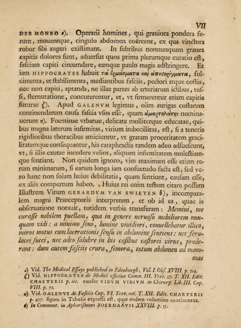 ' VE der monro »). Operarii homines, qui grauiora pondera fe¬ runt, mouentque, cingulo abdomen coercent, ex qua vindura robur libi augeri exidimant. In febribus nonnunquam graues capitis dolores funt, aduerfus quos prima plerumque curatio ed, fafciam capiti circumdare, eamque paulo magis addringere. Et iam Hippocrates habuit rol s^da/jiuToc v.oij ccTfo^iyfxocTu, ful¬ cimenta, etdabilimenta, mediantibus fafciis, pedori atque codis, nec non capiti, aptanda, ne illae partes ab arteriarum idibus, tuf- fi, demutatione, concuterentur, et, vt firmarentur etiam capitis futurae £). Apud galenvm legimus, olim aurigas codarum continendarum caufa falcia vfos efie, quam ufjtocgrtjAoiTtfv nomina- uerunt vi). Foeminae vrbanae, delicate molliterque educatae, qui¬ bus magna laterum infirmitas, virium imbecillitas, ed, fi a teneris rigidioribus thoracibus amiciuntur, vt gratam proceritatem graci¬ litatemque confequantur, his cataphradis tandem adeo adfuefcunt, vt, fi illis exutae incedere velint, aliquam infirmitatem moleftiam- que fentiant. Non quidem ignoro, vim maximam elle etiam re¬ rum minimarum, fi earum longa iam confuetudo fada ed, fed ve¬ ro hanc non folam huius debilitatis, quam fentiunt, caufam efie, ex aliis compertum habeo. . Huius rei enim tedem citare polium Uludrem Virum gerardvm van swieten 6), incompara- lem magni Praeceptoris interpretem , et ob id ea, quae is obferuatione notauit, totidem verbis transferam : Memini, me curajfe nobilem puellam, qua in genere neruofo mobiliorem nun¬ quam vidi: a minimo fono, lumine viuidiori, conuellebatur illico, miros motus cum lacerationis fenju in abdomine fentiens: nec feru¬ laceifucci, nec adeo falubre in his cajtbus caftorei virus , prode¬ rant: dum aut em fafciis crura, femora, totum abdomen ad mam¬ mas s) Vid. The Medica1 Ejfays puhlished in Edenburgh, Vol I. Obf XVIII. p. 2/4, g) Vid. Hippocrates de Medici officina Comm. 111. Text.37. T. XII. Edit. CHARTERII p. ui. confer VIDVM VIDIVM in Cbirurg. Lib.III. Cap. VIII. p. 72. *?) Vid. GALENVS de Fafciis Cap. VI. Text.106. T. XII. Edit. CHARTERII p. 497• figura in Tabulis exprefia eft, quae eodem volumine continentur.