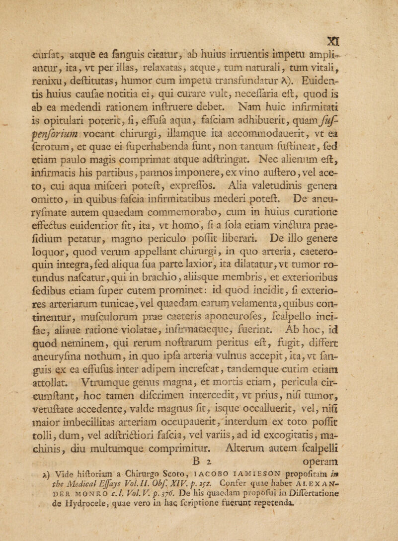 curfat, atque ea fanguis citatur, ab huius irruentis impetu ampli¬ antur, ita, vt per illas, relaxatas, atque, tum naturali, tum vitali, renixu, deftitutas, humor cum impetu transfundatur A). Euiden¬ tis huius caufae notitia ei, qui curare vult, neceflaria eft, quod is ab ea medendi rationem inftraere debet. Nam huic infirmitati is opitulari poterit, fi, effufa aqua, fafciam adhibuerit, quam jiif- penforium vocant chirurgi, iliamque ita aecommodauerit, vt ea fcrotum, et quae ei fixperhabenda funt, non tantum fuftineat, fed etiam paulo magis comprimat atque adftringat. Nec alienum eft, infirmatis his partibus, pannos imponere, ex vino auftero, vel ace¬ to, cui aqua mifceri poteft, expreffos. Alia valetudinis genera omitto, in quibus fafcia infirmitatibus mederi poteft. De aiieu- ryfmate autem quaedam commemorabo, cum in huius curatione effeftus euidentior fit, ita, vt homo, fi a fok etiam vinflura prae- fidium petatur, magno periculo poffit liberari. De illo genere loquor, quod verum appellant chirurgi, in quo arteria, caetero- quin integra, fed aliqua fua parte laxior, ita dilatatur, vt tumor ro¬ tundus nafcatur, qui in brachio, aliisque membris, et exterioribus fedibus etiam fuper cutem prominet: id quod incidit, fi exterio¬ res arteriarum tunicae, vel quaedam earum velamenta, quibus con¬ tinentur, mufculomm prae caeteris aponeurofes, fcalpelio inci- fae, aliaue ratione violatae, infirmataeque, fuerint. Ab hoc, id quod neminem, qui rerum noftrarum peritus eft, fugit, differt aneuryfma nothum, in quo ipfa arteria vulnus accepit,ita, vt fan- guis qx ea effufus inter adipem increfcat, tandemque cutim etiam attollat. Vtrumque genus magna, et mortis etiam, pericula cir¬ cumflant, hoc tamen difcrimen intercedit, vt prius, nili tumor, veroftate accedente, valde magnus fit, isque occalluerit, vel, nili maior imbecillitas arteriam oceupauerit, interdum ex toto poffit tolli, dum, vel adftriftiori fafcia, vel variis, ad id excogitatis, ma¬ chinis, diu multumque comprimitur. Alterum autem fcalpelll B 2 operam >.) Vide hiftoriam a Chirurgo Scoto, IACOSO iamieson propofirara m the Medical Ejjays Vol. H. Obf. XIV. p. Confer quae habet ALEXAN¬ DER monro c.l. Vol. V. p. 376. De his quaedam propofui in DilFertatione de Hydrocele, quae vero in hac fcriptione fuerunt repetenda.