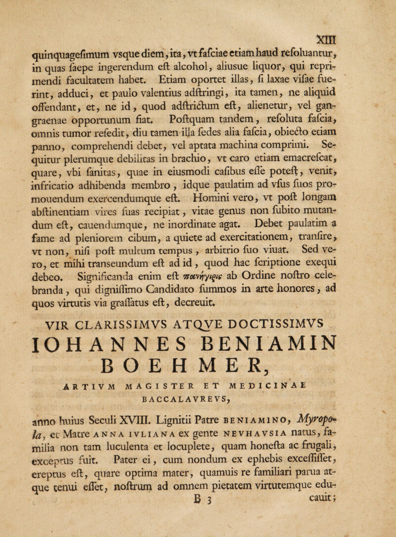 xrn quinquagefimum vsque diem, ita, vt fafciae etiam haud refoluantur, in quas faepe ingerendum eft alcohol , aliusue liquor, qui repri¬ mendi facultatem habet. Etiam oportet illas, fi laxae vifae fue¬ rint, adduci, et paulo valentius adftringi, ita tamen, ne aliquid offendant, et, ne id, quod adftrkdum eft, alienetur, vel gan¬ graenae opportunum fiat. Poftquam tandem, refoluta fafcia, omnis tumor refedit, diu tamen illa fedes alia fafcia, obieclo etiam panno, comprehendi debet, vel aptata machina comprimi. Se¬ quitur plerumque debilitas in brachio, vt caro etiam emacrefcat, quare, vbi fanitas, quae in eiusmodi cafibus efle poteft, venit, infricatio adhibenda membro , idque paulatim ad vius fiios pro¬ monendum exercendumque eft. Homini vero, vt poft longam abftinentiam vires fuas recipiat, vitae genus non fubito mutan¬ dum eft, cauendumque, ne inordinate agat. Debet paulatim a fame ad pleniorem cibum, a quiete ad exercitationem, tranfire, vt non, nifi poft multum tempus , arbitrio fuo viuat. Sed ve¬ ro, et mihi transeundum eft ad id, quod hac fcriptione exequi debeo. Significanda enim eft 7toc\{\yi^s ab Ordine noftro cele¬ branda , qui digniffimo Candidato fummos in arte honores, ad quos virtutis via gradatus eft, decreuit, VIR CLARXSSIMVS ATQVE DOCTISSIMVS IOHANNES BENIAMIN BOEHMEE, ARTIVM MAGISTER ET MEDICINAE B ACCALAVREVS, anno huius SeculiXVUI. Lignitii Patre beniamino, Myrope* la? et Matre anna ivliana ex gente nevhavsia natus, fa¬ milia non tam luculenta et locuplete, quam honefta ac frugali, exceptus fuit. Pater ei, cum nondum ex ephebis excefliflet, ereptus eft, quare optima mater, quamuis re familiari parua at¬ que tenui eflet, noftrum ad omnem pietatem virtutemque edu- B 3 cauit;